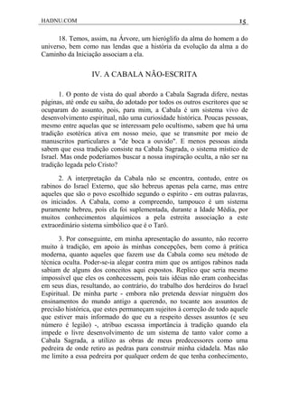 HADNU.COM 15
18. Temos, assim, na Árvore, um hieróglifo da alma do homem a do
universo, bem como nas lendas que a história da evolução da alma a do
Caminho da Iniciação associam a ela.
IV. A CABALA NÃO-ESCRITA
1. O ponto de vista do qual abordo a Cabala Sagrada difere, nestas
páginas, até onde eu saiba, do adotado por todos os outros escritores que se
ocuparam do assunto, pois, para mim, a Cabala é um sistema vivo de
desenvolvimento espiritual, não uma curiosidade histórica. Poucas pessoas,
mesmo entre aquelas que se interessam pelo ocultismo, sabem que há uma
tradição esotérica ativa em nosso meio, que se transmite por meio de
manuscritos particulares a "de boca a ouvido". E menos pessoas ainda
sabem que essa tradição consiste na Cabala Sagrada, o sistema místico de
Israel. Mas onde poderíamos buscar a nossa inspiração oculta, a não ser na
tradição legada pelo Cristo?
2. A interpretação da Cabala não se encontra, contudo, entre os
rabinos do Israel Externo, que são hebreus apenas pela carne, mas entre
aqueles que são o povo escolhido segundo o espírito - em outras palavras,
os iniciados. A Cabala, como a compreendo, tampouco é um sistema
puramente hebreu, pois ela foi suplementada, durante a Idade Média, por
muitos conhecimentos alquímicos a pela estreita associação a este
extraordinário sistema simbólico que é o Tarô.
3. Por conseguinte, em minha apresentação do assunto, não recorro
muito à tradição, em apoio às minhas concepções, bem como à prática
moderna, quanto aqueles que fazem use da Cabala como seu método de
técnica oculta. Poder-se-ia alegar contra mim que os antigos rabinos nada
sabiam de alguns dos conceitos aqui expostos. Replico que seria mesmo
impossível que eles os conhecessem, pois tais idéias não eram conhecidas
em seus dias, resultando, ao contrário, do trabalho dos herdeiros do Israel
Espiritual. De minha parte - embora não pretenda desviar ninguém dos
ensinamentos do mundo antigo a querendo, no tocante aos assuntos de
precisão histórica, que estes permaneçam sujeitos à correção de todo aquele
que estiver mais informado do que eu a respeito desses assuntos (e seu
número é legião) -, atribuo escassa importância à tradição quando ela
impede o livre desenvolvimento de um sistema de tanto valor como a
Cabala Sagrada, a utilizo as obras de meus predecessores como uma
pedreira de onde retiro as pedras para construir minha cidadela. Mas não
me limito a essa pedreira por qualquer ordem de que tenha conhecimento,
 