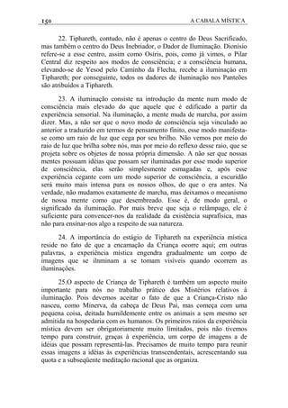 150 A CABALA MÍSTICA
22. Tiphareth, contudo, não é apenas o centro do Deus Sacrificado,
mas também o centro do Deus Inebriador, o Dador de Iluminação. Dionísio
refere-se a esse centro, assim como Osíris, pois, como já vimos, o Pilar
Central diz respeito aos modos de consciência; e a consciência humana,
elevando-se de Yesod pelo Caminho da Flecha, recebe a iluminaçáo em
Tiphareth; por conseguinte, todos os dadores de iluminação nos Panteões
são atribuídos a Tiphareth.
23. A iluminação consiste na introdução da mente num modo de
consciência mais elevado do que aquele que é edificado a partir da
experiência sensorial. Na iluminação, a mente muda de marcha, por assim
dizer. Mas, a não ser que o novo modo de consciência seja vinculado ao
anterior a traduzido em termos de pensamento finito, esse modo manifesta-
se como um raio de luz que cega por seu brilho. Não vemos por meio do
raio de luz que brilha sobre nós, mas por meio do reflexo desse raio, que se
projeta sobre os objetos de nossa própria dimensão. A não ser que nossas
mentes possuam idéias que possam ser iluminadas por esse modo superior
de consciência, elas serão simplesmente esmagadas e, após esse
experiência cegante com um modo superior de consciência, a escuridão
será muito mais intensa para os nossos olhos, do que o era antes. Na
verdade, não mudamos exatamente de marcha, mas deixamos o mecanismo
de nossa mente como que desembreado. Esse é, de modo geral, o
significado da iluminação. Por mais breve que seja o relâmpago, ele é
suficiente para convencer-nos da realidade da existência suprafísica, mas
não para ensinar-nos algo a respeito de sua natureza.
24. A importância do estágio de Tiphareth na experiência mística
reside no fato de que a encamação da Criança ocorre aqui; em outras
palavras, a experiência mística engendra gradualmente um corpo de
imagens que se ilnminam a se tomam visíveis quando ocorrem as
iluminaçôes.
25.O aspecto de Criança de Tiphareth é também um aspecto muito
importante para nós no trabalho prático dos Mistérios relativos à
iluminação. Pois devemos aceitar o fato de que a Criança-Cristo não
nasceu, como Minerva, da cabeça de Deus Pai, mas começa com uma
pequena coisa, deitada humildemente entre os animais a sem mesmo ser
admitida na hospedaria com os humanos. Os primeiros raios da experiência
mística devem ser obrigatoriamente muito limitados, pois não tivemos
tempo para construir, graças à experiência, um corpo de imagens a de
idéias que possam representá-las. Precisamos de muito tempo para reunir
essas imagens a idéias às experiências transcendentais, acrescentando sua
quota e a subseqüente meditação racional que as organiza.
 