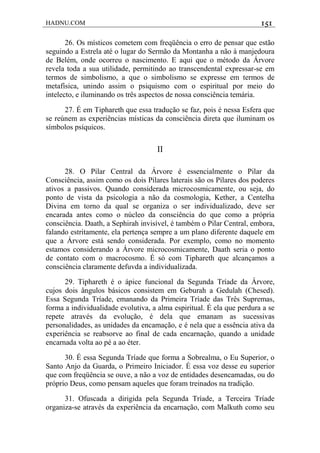 HADNU.COM 151
26. Os místicos cometem com freqüência o erro de pensar que estão
seguindo a Estrela até o lugar do Sermão da Montanha a não à manjedoura
de Belém, onde ocorreu o nascimento. E aqui que o método da Árvore
revela toda a sua utilidade, permitindo ao transcendental expressar-se em
termos de simbolismo, a que o simbolismo se expresse em termos de
metafísica, unindo assim o psiquismo com o espiritual por meio do
intelecto, e iluminando os três aspectos de nossa consciência temária.
27. É em Tiphareth que essa tradução se faz, pois é nessa Esfera que
se reúnem as experiências místicas da consciência direta que iluminam os
símbolos psíquicos.
II
28. O Pilar Central da Árvore é essencialmente o Pilar da
Consciência, assim como os dois Pilares laterais são os Pilares dos poderes
ativos a passivos. Quando considerada microcosmicamente, ou seja, do
ponto de vista da psicologia a não da cosmologia, Kether, a Centelha
Divina em torno da qual se organiza o ser individualizado, deve ser
encarada antes como o núcleo da consciência do que como a própria
consciência. Daath, a Sephirah invisível, é também o Pilar Central, embora,
falando estritamente, ela pertença sempre a um plano diferente daquele em
que a Árvore está sendo considerada. Por exemplo, como no momento
estamos considerando a Árvore microcosmicamente, Daath seria o ponto
de contato com o macrocosmo. É só com Tiphareth que alcançamos a
consciência claramente defuvda a individualizada.
29. Tiphareth é o ápice funcional da Segunda Tríade da Árvore,
cujos dois ângulos básicos consistem em Geburah a Gedulah (Chesed).
Essa Segunda Tríade, emanando da Primeira Tríade das Três Supremas,
forma a individualidade evolutiva, a alma espiritual. É ela que perdura a se
repete através da evolução, é dela que emanam as sucessivas
personalidades, as unidades da encamação, e é nela que a essência ativa da
experiência se reabsorve ao final de cada encarnação, quando a unidade
encarnada volta ao pé a ao éter.
30. É essa Segunda Tríade que forma a Sobrealma, o Eu Superior, o
Santo Anjo da Guarda, o Primeiro Iniciador. É essa voz desse eu superior
que com freqüência se ouve, a não a voz de entidades desencamadas, ou do
próprio Deus, como pensam aqueles que foram treinados na tradição.
31. Ofuscada a dirigida pela Segunda Tríade, a Terceira Tríade
organiza-se através da experiência da encarnação, com Malkuth como seu
 