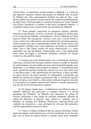 152 A CABALA MÍSTICA
veículo físico. A consciência cerebral pertence a Malkuth, e é a única de
que dispomos enquanto estamos aprisionados em Malkuth. Mas as portas
de Malkuth náo estáo rigorosamente fechadas nos dias de hoje, a são
muitos aqueles que podem enxergar através dos estalidos da fantasmagoria
do plano astral, experimentando a consciência psíquica de Yesod. Quando
essa Esfera é alcançada, o Caminho se abre para o psiquismo superior - a
verdadeira vidência, que é característica da consciência de Tiphareth.
32. Nossa primeira experiência do psiquismo superior, portanto,
expressa-se normalmente, no início, em termos do psiquismo inferior, pois,
ao nos livrarmos de Malkuth, contemplamos o Sol de Tiphareth da Esfera
lunar de Yesod. Por conseguinte, ouvimos vozes com o ouvido interior a
vemos visões com o olho interior, mas elas diferem da consciência psíquica
comum porque não são as representações diretas das formas astrais, mas
apresentaçôes simbólicas das coisas espirituais em termos de consciência
astral. Essa é uma função normal da mente subconsciente, e é muito
importante que seja plenamente compreendida, pois a má interpretação
desse ponto dá origem a seriíssimos problemas, podendo até mesmo
conduzir ao desequilíbrio mental.
33. Aqueles que estão familiarizados com a terminologia cabalística
sabem que a primeira das iniciaçóes maiores consiste no poder de desfrutar
do conhecimento a da conversação de nosso Anjo da Guarda Sagrado; este,
lembremos, é, na verdade, nosso próprio eu superior. A característica desse
modo superior de operação mental não consiste em vozes nem visões, mas
é consciência pura; é uma intensificação da consciência, a dessa atividade
da mente provém um poder peculiar de compreensão a penetração que
partilha da natureza da intuição superdesenvolvida. A consciência superior
nunca é psíquica, mas intuitiva, a não contém nenhuma imagética sensorial.
É essa ausência de imagética sensorial que informa o iniciado experiente de
que ele está no nível da consciência superior.
34. Os antigos sabiam disso, a estabeleciam uma diferença entre os
métodos mântricos que provocam os contatos ctónicos e a divina
inebriação dos Mistérios. As Mênades que dançavam no cortejo de
Dionísio pertenciam a uma ordem de iniciação totalmente diferente da
ordem das pitonisas; as pitonisas eram sensitivas a médiuns, mas as
Mênades, as iniciadas dos Mistérios Dionisíacos, experimentavam uma
exaltação da consciência a uma aceleração da vida que lhes permitiam
realizar surpreendentes proezas de força.
35. Todas as religiões dinâmicas têm seu aspecto dionisíaco; muitos
santos da religiâo cristã relataram que o Cristo Crucificado de sua devoção
lhes veio na forma do Esposo Divino; e, quando falam dessa inebriação
 