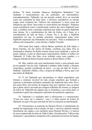 158 A CABALA MÍSTICA
declara: "O Sexto Caminho chama-se Inteligência Mediadora." Um
mediador é essencialmente um elo unificador, um intermediário;
conseqüentemente, Tiphareth, em sua posição central, deve ser encarada
como um comutador de duas fases, a devemos considerá-la ao mesmo
tempo como receptora dos "influxos das emanaçôes" a como causa das
influências que fluem "para todos os reservatórios das bênçãos". Podemos
assim considerá-la como a manifestação exterior das cinco Sephiroth mais
sutis, a também como o princípio espiritual que subjaz às quatro Sephiroth
mais densas. Se a considerarmos do lado da forma, ela é força; se a
considerarmos do lado da força, é forma. Ela é, de fato, a Sephirah
arquetípica em que os grandes princípios representados pelas cinco
Sephiroth superiores são formulados em conceitos. "Nele se multiplicam os
influxos das emanações", como declara o Sepher Yetzirah.
59.O nome Zoar Anpin, o Rosto Menor, antónimo de Arik Anpin, o
Rosto Enorme, um dos títulos de Kether, confirma essa idéia. Pois as
formulações informes de Kether tomam forma nessa Sephirah, a esfera da
mente superior. Como já observamos anteriormente, Kether se reflete em
Tiphareth. O Velho dos Dias vê-se refletido como num espelho, e a
imagem refletida do Rosto Enorme chama-se Rosto Menor a Filho.
60. Mas, embora seja uma manifestação menor a uma geração mais
jovem quando vista de cima, Tiphareth é também Adão Cadmo, o Homem
Arquetípico, quando considerada de baixo - ou seja, do lado de Yesod e
Malkuth. Tiphareth é Malek, o Rei, o Esposo de Malkah, a Noiva, que é um
dos títulos de Malkuth.
61. É em Tiphareth que encontramos as idéias arquetípicas que
formam a estrutura invisível de toda criação manifesta que formula a
expressa os princípios primários emanados das Sephiroth mais sutis. Ela é,
por assim dizer, um tesouro de imagens num arco superior; mas, ao passo
que o plano astral é povoado por imagens refletidas das formas, as imagens
da Esfera de Tiphareth são aquelas que se formulam e, por assim dizer, se
cristalizam a partir das emanações espirituais das potências superiores.
62. Tiphareth é o mediador entre o microcosmo e o macrocosmo;
"Como em cima, tal é embaixo", essa é a linha mestra da Esfera de
Shemesh, na qual o Sol que está atrás do Sol se concentra na manifestação.
63. Encontramos na anatomia do Homem Divino a interpretação do
sentido da organização a da evolução; de fato, o universo material consiste
literalmente nos órgãos a nos membros desse Homem Divino; e é através
de uma compreensão da alma de Adão Cadmo, formado pelos "influxos das
emanações", que podemos interpretar-Lhe a anatomia èm termos de função,
 