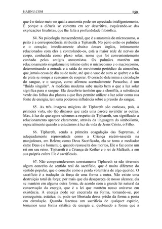 HADNU.COM 159
que é o único meio no qual a anatomia pode ser apreciada inteligentemente.
É porque a ciência se contenta em ser descritiva, esquivando-se das
explicaçôes fmalistas, que lhe falta a profundidade filosófica.
64. Na psicologia transcendental, que é a anatomia do microcosmo, o
peito é a correspondência atribuída a Tiphareth. No peito estão os pulmões
e o coração; imediatamente abaixo desses órgãos, intimamente
relacionados com eles a controlando-os, está a maior rede de nervos do
corpo, conhecida como plexo solar, nome que foi convenientemente
cunhado pelos antigos anatomistas. Os pulmões mantêm um
relacionamento singularmente íntimo entre o microcosmo e o macrocosmo,
detemminando a entrada e a saída do movimento periódico da atmosfera,
que jamais cessa de dia ou de noite, até que o vaso de ouro se quebre e o fio
de prata se rompa a cessemos de respirar. O coração determina a circulação
do sangue, e o sangue, como afirmou acertadamente Paracelso, é um
"fluido singular". A medicina modema sabe muito bem o que a luz solar
significa para o sangue. Ela descobriu também que a clorofila, a substância
verde das folhas das plantas a que lhes permite utilizar a luz solar como sua
fonte de energia, tem uma poderosa influência sobre a pressão do sangue.
65. As três imagens mágicas de Tiphareth são curiosas, pois, à
primeira vista, são tão díspares que cada uma parece invalidar as outras.
Mas, à luz do que agora sabemos a respeito de Tiphareth, seu significado a
relacionamento aparece claramente, através da linguagem do simbolismo,
especialmente quando a estudamos à luz da vida de Jesus Cristo, o Filho.
66. Tiphareth, sendo a primeira coagulação das Supremas, é
adequadamente representada como a Criança recém-nascida na
manjedoura, em Belém; como Deus Sacrificado, ela se toma o mediador
éntre Deus e o homem; e, quando ressuscita dos mortos, Ele o faz como um
rei em seu reino. Tiphareth é a Criança de Kether e o rei de Malkuth, a em
sua própria esfera Ele é sacrificado.
67. Não compreenderemos corretamente Tiphareth se não tivermos
algum conceito do sentido real do sacrifício, que é muito diferente do
sentido popular, que o concebe como a perda voluntária de algo querido. O
sacrifício é a tradução da força de uma forma a outra. Não existe uma
destruiçáo total da força; por mais que ela desapareça de nosso alcance, ela
se mantém em alguma outra forma, de acordo com a grande lei natural da
conservação da energia, que é a lei que mantém nosso universo em
existência. A energia pode ser encerrada na forma, tornando-se, por
conseguinte, estática; ou pode ser libertada dessa prisão da forma a posta
em circulação. Quando fazemos um sacrifício de qualquer espécie,
tomamos uma forma estática de energia e, quebrando a forma que a
 