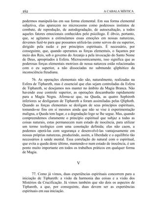 162 A CABALA MÍSTICA
podermos manipulá-las em sua forma elemental. Em sua forma elemental
subjetiva, elas aparecem no microcosmo como poderosos instintos de
combate, de reprodução, de autodegradação, de autoexaltação, a todos
aqueles fatores emocionais conhecidos pelo psicólogo. É óbvio, portanto,
que, se agitamos a estimulamos essas emoções em nossas naturezas,
devemos fazê-to para que possamos utilizá-las como servos do eu superior,
dirigido pela razão e por princípios espirituais. É necessário, por
conseguinte, que, quando operamos as forças elementais, o façamos por
meio dos Reis, sob o governo do Arcanjo a pela invocação do Santo Nome
de Deus, apropriados à Esfera. Microcosmicamente, isso significa que as
poderosas forças elementais motrizes de nossa natureza estão relacionadas
com o eu superior, a não dissociadas no submundo qliphótico da
inconsciência freudiana.
76. As operações elementais não são, naturalmente, realizadas na
Esfera de Tiphareth, mas é essencial que elas sejam controladas da Esfera
de Tiphareth, se desejamos nos manter no âmbito da Magia Branca. Não
havendo esse controle superior, as operações descambarão rapidamente
para a Magia Negra. Afirma-se que, na Queda, as quatro Sephiroth
inferiores se desligaram de Tiphareth a foram assimiladas pelas Qliphoth.
Quando as forças elementais se desligam de seus princípios espirituais,
tomando-se fins em si mesmos ainda que não se vise à experimentação
maligna, a Queda tem lugar, e a degradação logo se lhe segue. Mas, quando
compreendemos claramente o princípio espiritual que subjaz a todas as
coisas naturais, estas permanecem num estado de inocência, para utilizar
um termo teológico com uma conotação definida; elas não caem, a
podemos operá-las com segurança e desenvolvê-las vantajosamente em
nossas próprias naturezas, produzindo, assim, a liberdade e o equilíbrio tão
necessários à saúde mental. Essa correlação do natural com o espiritual,
que evita a queda deste último, mantendo-o num estado de inocência, é um
ponto muito importante em todos os trabalhos práticos em qualquer forma
de Magia.
V
77. Como já vimos, duas experiências espirituais concorrem para a
iniciação de Tiphareth: a visão da harmonia das coisas e a visão dos
Mistérios da Crucificação. Já vimos também que são dois os aspectos de
Tiphareth, a que, por conseguinte, duas devem ser as experiências
espirituais em sua iniciação.
 