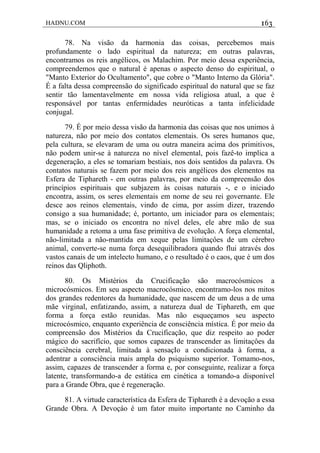 HADNU.COM 163
78. Na visão da harmonia das coisas, percebemos mais
profundamente o lado espiritual da natureza; em outras palavras,
encontramos os reis angélicos, os Malachim. Por meio dessa experiência,
compreendemos que o natural é apenas o aspecto denso do espiritual, o
"Manto Exterior do Ocultamento", que cobre o "Manto Interno da Glória".
É a falta dessa compreensão do significado espiritual do natural que se faz
sentir tão lamentavelmente em nossa vida religiosa atual, a que é
responsável por tantas enfermidades neuróticas a tanta infelicidade
conjugal.
79. É por meio dessa visão da harmonia das coisas que nos unimos à
natureza, não por meio dos contatos elementais. Os seres humanos que,
pela cultura, se elevaram de uma ou outra maneira acima dos primitivos,
não podem unir-se à natureza no nível elemental, pois fazê-to implica a
degeneração, a eles se tomariam bestiais, nos dois sentidos da palavra. Os
contatos naturais se fazem por meio dos reis angélicos dos elementos na
Esfera de Tiphareth - em outras palavras, por meio da compreensão dos
princípios espirituais que subjazem às coisas naturais -, e o iniciado
encontra, assim, os seres elementais em nome de seu rei governante. Ele
desce aos reinos elementais, vindo de cima, por assim dizer, trazendo
consigo a sua humanidade; é, portanto, um iniciador para os elementais;
mas, se o iniciado os encontra no nível deles, ele abre mão de sua
humanidade a retoma a uma fase primitiva de evolução. A força elemental,
não-limitada a não-mantida em xeque pelas limitaçôes de um cérebro
animal, converte-se numa força desequilibradora quando flui através dos
vastos canais de um intelecto humano, e o resultado é o caos, que é um dos
reinos das Qliphoth.
80. Os Mistérios da Crucificação são macrocósmicos a
microcósmicos. Em seu aspecto macrocósmico, encontramo-los nos mitos
dos grandes redentores da humanidade, que nascem de um deus a de uma
mãe virginal, enfatizando, assim, a natureza dual de Tiphareth, em que
forma a força estão reunidas. Mas não esqueçamos seu aspecto
microcósmico, enquanto experiência de consciência mística. É por meio da
compreensão dos Mistérios da Crucificação, que diz respeito ao poder
mágico do sacrifício, que somos capazes de transcender as limitaçôes da
consciência cerebral, limitada à sensaçIo a condicionada à forma, a
adentrar a consciência mais ampla do psiquismo superior. Tomamo-nos,
assim, capazes de transcender a forma e, por conseguinte, realizar a força
latente, transformando-a de estática em cinética a tomando-a disponível
para a Grande Obra, que é regeneração.
81. A virtude característica da Esfera de Tiphareth é a devoção a essa
Grande Obra. A Devoçáo é um fator muito importante no Caminho da
 
