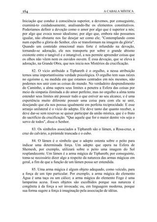 164 A CABALA MÍSTICA
Iniciação que conduz à consciência superior, a devemos, por conseguinte,
examiná-to cuidadosamente, analisando-lhe os elementos constitutivos.
Poderíamos definir a devoção como o amor por algo que é superior a nós;
por algo que evoca nosso idealismo; por algo que, embora não possamos
igualar, não obstante nos faz desejar ser como ele; "Contemplando como
num espelho a glória do Senhor, eles se transformam na imagem da glória".
Quando um conteúdo emocional mais forte é infundido na devoção,
tornando-se adoração, ele nos transporta por sobre o grande abismo
existente entre o tangível e o intangível, a nos permite apreender coisas que
os olhos não vêem nem os ouvidos ouvem. É essa devoçáo, que se eleva à
adoração, na Grande Obra, que nos inicia nos Mistérios da crucificação.
82. O vício atribuído a Tiphareth é o orgulho, a nessa atribuição
ternos uma importantíssima verdade psicológica. O orgulho tem suas raízes
no egoísmo e, na medida em que estamos centrados em nós mesmos, não
podemos nos unir com as coisas do mundo. No verdadeiro desprendimento
do Caminho, a alma supera seus limites a penetra a Esfera das coisas por
meio da simpatia ilimitada a do amor perfeito; mas no orgulho a alma tenta
estender seus limites até possuir tudo o que estiver ao seu alcance, e é uma
experiência muito diferente possuir uma coisa para com ela se unir,
desejando que ela nos possua igualmente em perfeita reciprocidade. E esse
arranjo unilateral é o vício do adepto. Ele deve tanto dar quanto receber, a
deve dar-se sem reservas se quiser participar da união mística, que é o fruto
do sacrifício da crucificação. "Que aquele que for o maior dentre vós seja o
servo de todos", disse o Senhor.
83. Os símbolos associados a Tiphareth são o lámen, a Rosa-cruz, a
cruz do calvário, a piràmide truncada e o cubo.
84. O lámen é o símbolo que o adepto ostenta sobre o peito para
indicar uma determinada força. Um adepto que opera na Esfera de
Shemesh, por exemplo, utilizará sobre o peito uma imagem do Sol
resplandecente. Um lámen é a arma mágica de Tiphareth; por conseguinte,
toma-se necessário dizer algo a respeito da natureza das armas mágicas em
geral, a fim de que a função de um lámen possa ser entendida.
85. Uma arma mágica é algum objeto adequado, como veículo, para
a força de um tipo particular. Por exemplo, a arma mágica do elemento
Água é uma taça ou um cálice; a arma mágica do elemento Fogo é uma
lamparina acesa. Esses objetos são escolhidos porque sua natureza é
congênita à da força a ser invocada; ou, em linguagem moderna, porque
sua forma sugere a força à imaginação pela associação de idéias.
 