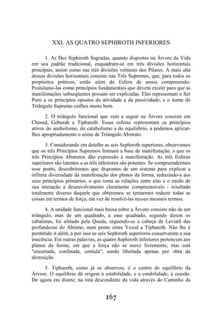 167
XXI. AS QUATRO SEPHIROTH INFERIORES
1. As Dez Sephiroth Sagradas, quando dispostas na Árvore da Vida
em seu padrão tradicional, enquadram-se em três divisões horizontais
principais, assim como nas três divisôes verticais dos Pilares. A mais alta
dessas divisões horizontais consiste nas Três Supremas, que, para todos os
propósitos práticos, estão além da Esfera de nossa compreensão.
Postulamo-las como princípios fundamentais que devem existir para que as
manifestações subseqüentes possam ser explicadas. Elas representam o Ser
Puro a os princípios opostos da atividade a da passividade, e o nome de
Triângulo Supremo cailhes muito bem.
2. O triângulo funcional que vem a seguir na Árvore consiste em
Chesed, Geburah a Tiphareth. Essas esferas representam os princípios
ativos do anabolismo, do catabolismo a do equiliíbrio, a podemos aplicar-
lhes apropriadamente o nome de Triángulo Abstrato.
3. Considerando em detalhe as seis Sephiroth superiores, observamos
que os três Princípios Supremos formam a base de manifestação, a que os
três Princípios Abstratos dão expressão à manifestação. As três Esferas
superiores são latentes a as três inferiores são potentes. Se compreendermos
esse ponto, descobriremos que dispomos de um sistema para explicar a
infinita diversidade da manifestação dos planos da forma, reduzindo-a aos
seus princípios primários, o que toma as relações entre elas e o modo de
sua interação a desenvolvimento claramente compreensíveis - resultado
totalmente diverso daquele que obteremos se tentarmos reduzir todas as
coisas em termos de força, em vez de resolvê-las nesses mesmós termos.
4. A unidade funcional mais baixa sobre a Árvore consiste não de um
triângulo, mas de um quadrado, a esse quadrado, segundo dizem os
cabalistas, foi afetado pela Queda, erguendo-se a cabeça de Leviatã das
profundezas do Abismo, num ponto entre Yesod a Tiphareth. Não lhe é
permitido it além, a por isso as seis Sephiroth superiores conservaram a sua
inocência. Em outras palavras, as quatro Sephiroth inferiores pertencem aos
planos da forma, em que a força não se move livremente, mas está
"encerrada, confinada, contida", sendo libertada apenas por obra da
destruição.
5. Tiphareth, como já se observou, é o centro de equilíbrio da
Árvore. O equilíbrio dá origem à estabilidade, e a estabilidade, à coesão.
De agora em diante, na rota descendente da vida através do Caminho da
 