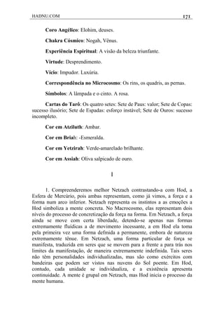 HADNU.COM 171
Coro Angélico: Elohim, deuses.
Chakra Cósmico: Nogah, Vênus.
Experiência Espiritual: A visão da beleza triunfante.
Virtude: Desprendimento.
Vício: Impudor. Luxúria.
Correspondência no Microcosmo: Os rins, os quadris, as pernas.
Símbolos: A lâmpada e o cinto. A rosa.
Cartas do Tarô: Os quatro setes: Sete de Paus: valor; Sete de Copas:
sucesso ilusório; Sete de Espadas: esforço instável; Sete de Ouros: sucesso
incompleto.
Cor em Atziluth: Ambar.
Cor em Briah: -Esmeralda.
Cor em Yetzirah: Verde-amarelado brilhante.
Cor em Assiah: Oliva salpicado de ouro.
I
1. Compreenderemos melhor Netzach contrastando-a com Hod, a
Esfera de Mercúrio, pois ambas representam, como já vimos, a força e a
forma num arco inferior. Netzach representa os instintos a as emoções a
Hod simboliza a mente concreta. No Macrocosmo, elas representam dois
níveis do processo de concretização da força na forma. Em Netzach, a força
ainda se move com certa liberdade, detendo-se apenas nas formas
extremamente fluídicas a de movimento incessante, a em Hod ela toma
pela primeira vez uma forma defmida a permanente, embora de natureza
extremamente tênue. Em Netzach, uma forma particular de força se
manifesta, traduzida em seres que se movem para a frente a para trás nos
limites da manifestação, de maneira extremamente indefinida. Tais seres
não têm personalidades individualizadas, mas são como exércitos com
bandeiras que podem ser vistos nas nuvens do Sol poente. Em Hod,
contudo, cada unidade se individualiza, e a existência apresenta
continuidade. A mente é grupal em Netzach, mas Hod inicia o processo da
mente humana.
 