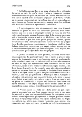 HADNU.COM 173
7. Os Elohim, para dar-lhes o seu nome hebraico, são as influências
formativas por meio das quaffs a força criativa se expréssa na Natureza.
Seu verdadeiro caráter pode ser percebido em Chesed, onde são descritos
pela Sepher Yetzirah como os "Poderes Sagrados". Em Netzach, contudo,
que representa o superestrato do éter refletor, eles sofrem uma mudança, a
mente humana que formula imagens começa a operar sobre eles, moldando
a luz astral em formas que os representarão à consciência.
8. É muito importante para nós compreender que essas Sephiroth
inferiores do plano da ilusão são densamente povoadas pelas formas
mentais; que tudo o que a imaginação humana foi capaz de conceber,
embora confusamente, tem uma forma revestida de luz astral, a que, quarto
mais a imaginação humana se aplicar em idealizá-la, mais definida essa
forma se tornará. É por essa razão que as gerações de videntes, quando
procuraram discemir a natureza espiritual e a essência íntima de qualquer
forma de vida, encontraram essas imagens, as "criações do criado", a foram
iludidos, tomando-as erroneamente pela própria essência abstrata, que não
se encontra em qualquer plano que fornece imagens à visão psíquica, mas
apenas naqueles que são percebidos pela intuição pura.
9. Quando sua mente era ainda prinútiva, o homem adorou essas
imagens; por meio das quaffs representou para si mesmo as grandes forças
naturais íão importantes para o seu bem-estar material, estabelecendo,
assim, um vínculo entre elas, por meio das quaffs se desenvolveu um canal
por onde as forças que representavam eram derramadas em sua alma,
estimulando, assim, o fator correspondente em sua própria natureza, para,
dessa forma, desenvolvé-la. As operações dessa adoração, especialmente
quando se tomaram altamente organizadas a intelectualizadas, como na
Grécia a no Egito, deram origem a imagens extremamente definidas a
potentes, a são elas que geralmente se tomam por deuses. Gerações de
adoração a culto constroem uma imagem fortíssima na luz astral e, quando
o sacrifício é acrescentado à adoração, a imagem desce um passo a mais
nos planos da manifestação, a adquire uma forma nos éteres densos de
Yesod, tomando-se um objeto mágico muito potente, capaz de ação
independente quando animado pelas idéias concretas geradas em Hod.
10. Vemos, assim, que todo ser celeste concebido pela mente
humana tem como base uma força natural, mas que sobre a base dessa
força natural, se ergue uma imagem simbólica que lhe corresponde a que é
animada a ativada pela força que representa. A imagem, portanto, é apenas
um modo de representação adotado pelo espírito humano para a sua própria
conveniência, mas a força que a imagem representa a que a anima é uma
coisa muito real, a que, sob certas circunstâncias, pode ser extremamente
 