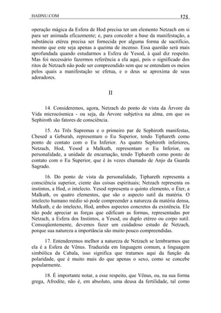 HADNU.COM 175
operação mágica da Esfera de Hod precisa ter um elemento Netzach em si
para ser animada eficazmente; e, para conceder a base da manifestação, a
substáncia etérea precisa ser fornecida por alguma forma de sacrifício,
mesmo que este seja apenas a queima de incenso. Essa questão será mais
aprofundada quando estudarmos a Esfera de Yesod, à qual diz respeito.
Mas foi necessário fazermos referência a ela aqui, pois o significado dos
ritos de Netzach não pode ser compreendido sem que se entendam os meios
pelos quais a manifestação se efetua, e o deus se aproxima de seus
adoradores.
II
14. Consideremos, agora, Netzach do ponto de vista da Árvore da
Vida microcósmica - ou seja, da Árvore subjetiva na alma, em que os
Sephiroth são fatores de consciência.
15. As Três Supremas e o primeiro par de Sephiroth manifestas,
Chesed a Geburah, representam o Eu Superior, tendo Tiphareth como
ponto de contato com o Eu Inferior. As quatro Sephiroth inferiores,
Netzach, Hod, Yesod a Malkuth, representam o Eu Inferior, ou
personalidade, a unidade de encarnação, tendo Tiphareth como ponto de
contato com o Eu Superior, que é às vezes chamado de Anjo da Guarda
Sagrado.
16. Do ponto de vista da personalidade, Tiphareth representa a
consciência superior, ciente das coisas espirituais; Netzach representa os
instintos, a Hod, o intelecto. Yesod representa o quinto elemento, o Éter, a
Malkuth, os quatro elementos, que são o aspecto sutil da matéria. O
intelecto humano médio só pode compreender a natureza da matéria densa,
Malkuth, e do intelecto, Hod, ambos aspectos concretos da existência. Ele
não pode apreciar as forças que edificam as formas, representadas por
Netzach, a Esfera dos Instintos, a Yesod, ou duplo etéreo ou corpo sutil.
Conseqüentemente, devemos fazer um cuidadoso estudo de Netzach,
porque sua natureza a importância são muito pouco compreendidas.
17. Entenderemos melhor a natureza de Netzach se lembrarmos que
ela é a Esfera de Vênus. Traduzida em linguagem comum, a linguagem
simbólica da Cabala, isso significa que tratamos aqui da função da
polaridade, que é muito mais do que apenas o sexo, como se concebe
popularmente.
18. É importante notar, a esse respeito, que Vênus, ou, na sua forma
grega, Afrodite, não é, em absoluto, uma deusa da fertilidade, tal como
 