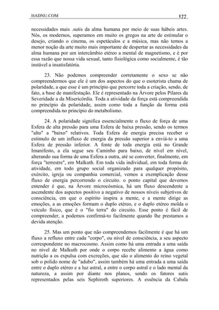 HADNU.COM 177
necessidades mais .sutis da alma humana por meio de suas hábeis artes.
Nós, os modernos, superamos em muito os gregos na arte de estimular o
desejo, criando o cinema, os espetáculos e a música, mas não temos a
menor noção da arte muito mais importante de despertar as necessidades da
alma humana por um intercâmbio etéreo a mental de magnetismo, e é por
essa razão que nossa vida sexual, tanto fisiológica como socialmente, é tão
instável a insatisfatória.
23. Não podemos compreender corretamente o sexo se não
compreendermos que ele é um dos aspectos do que o esoterista chama de
polaridade, a que esse é um princípio que percorre toda a criação, sendo, de
fato, a base de manifestação. Ele é representado na Árvore pelos Pilares da
Severidade a da Misericórdia. Toda a atividade da força está compreendida
no princípio da polaridade, assim como toda a função da forma está
compreendida no princípio do metabolismo.
24. A polaridade significa essencialmente o fluxo de força de uma
Esfera de alta pressão para uma Esfera de baixa pressão, sendo os termos
"alto" a "baixo" relativos. Toda Esfera de energia precisa receber o
estímulo de um influxo de energia da pressão superior a enviá-to a uma
Esfera de pressão inferior. A fonte de toda energia está no Grande
Imanifesto, a ela segue seu Caminho para baixo, de nível em nível,
alterando sua forma de uma Esfera a outra, até se converter, finalmente, em
força "terrestre", em Malkuth. Em toda vida individual, em toda forma de
atividade, em todo grupo social organizado para qualquer propósito,
exército, igreja ou companhia comercial, vemos a exemplicação desse
fluxo de energia percorrendo o circuito. o ponto capital que devemos
entender é que, na Árvore microcósmica, há um fluxo descendente a
ascendente dos aspectos positivo a negativo de nossos níveis subjetivos de
consciência, em que o espírito inspira a mente, e a mente dirige as
emoções, a as emoções formam o duplo etéreo, e o duplo etéreo molda o
veículo físico, que é o "fio terra" do circuito. Esse ponto é fácil de
compreender, a podemos confirmá-to facilmente quando lhe prestamos a
devida atenção.
25. Mas um ponto que não compreendemos facilmente é que há um
fluxo a refluxo entre cada "corpo", ou nível de consciência, a seu aspecto
correspondente no macrocosmo. Assim como há uma entrada a uma saída
no nível de Malkuth por onde o corpo recebe alimento a água como
nutrição a os expulsa com excreções, que são o alimento do reino vegetal
sob o polido nome de "adubo", assim também há uma entrada a uma saída
entre o duplo etéreo e a luz astral, a entre o corpo astral e o lado mental da
natureza, a assim por diante nos planos, sendo os fatores sutis
representados pelas seis Sephiroth superiores. A essência da Cabala
 