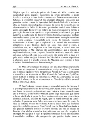 178 A CABALA MÍSTICA
Mágica, que é a aplicação prática da Árvore da Vida, consiste em
desenvolver esses circuitos magnéticos de níveis diferentes, a assim
fortalecer a reforçar a alma. Assim como o corpo físico se nutre comendo a
bebendo, a se mantém saudável pela excreção adequada - processos que
poderiam receber o nome de "operações da Esfera de Malkuth" -, assim é a
alma do homem vitalizada pelas operações da Esfera de Tiphareth, que se
chama também de Esfera dd Redentor, que confere saúde à alma. Sabemos
como a iniciação desenvolve os poderes do psiquismo superior a permite a
percepção das verdades superiores; o que não compreendemos é que, para
percorrer a escala plena do desenvolvimento humano, precisamos também
desenvolver nosso poder para entrar em contato com a energia natural em
sua forma essencial representada pela Esfera de Netzach. Estamos
acostumados a admitir que o espiritual e o natural são mutuamente
antagônicos a que devemos despir um santo para vestir o outro, a
concluímos que, se o espiritual é o Bem superior, o natural deve ser
necessariamente o Mal inferior; não compreendemos que a matéria é
espírito cristalizado, a que o espírito é matéria volatizada, a que não existe
diferença substancial entre eles, assim como não existe entre a água e o
gelo, sendo ambos estágios diferentes da Coisa única, como os alquimistas
a chamam; esse é o grande segredo da Alquimia, que constitui a base
filosófica da doutrina secreta da transmutação.
26. Mas a trasmutação dos metais tem uma importãncia meramente
acadêmica se comparada à transmutaçâo da energia na alma. É com essa
que o iniciado opera por meio da técnica da Ãrvore da Vida; e, assim como
a consciência se transmuta no Pilar Central da Cordura, ou Equiliôrio,
assim também a energia se transmuta no Pilar da Misericórdia, do qual
Netzach é a base, e a forma se transmuta no Pilar da Severidade, do qual
Hod, o intelecto, é a base.
27. Em Chokmah, portanto, temos o tremendo impulso da vida, que é
a grande potência masculina do universo; em Chesed, temos a organização
das forças em complexos interativos; a em Netzach, temos uma esfera em
que a evolução, ascendendo de Malkuth como força organizada que anima
a forma vivificada, é capaz de fazer contato mais uma vez com a força
essencial. Netzach, a Esfera de Nogah, que é o nome hebraico de Vênus-
Afrodite, é, portanto, uma Esfera extremamente importante do ponto de
vista do trabalho prático do ocultismo. Como a maior parte dos ocultistas
aprendizes trabalha apenas no Pilar Central, que é o Pilar da Consciência, a
não prestam nenhuma atenção ao pilares laterais, que são os Pilares da
Função, eles obtêm resultados insignificantes no que diz respeito à
iniciaçáo. O cego guia o cego, e o pretenso iniciador médio das modernas
fraternidades ocultistas não compreende que precisa iniciar tanto a
 