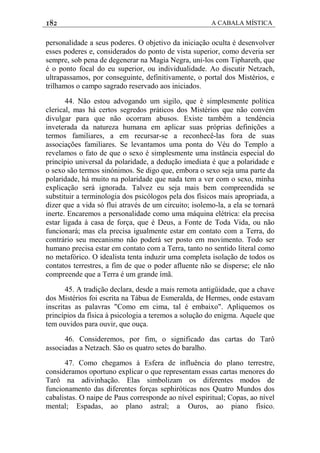 182 A CABALA MÍSTICA
personalidade a seus poderes. O objetivo da iniciação oculta é desenvolver
esses poderes e, considerados do ponto de vista superior, como deveria ser
sempre, sob pena de degenerar na Magia Negra, uni-los com Tiphareth, que
é o ponto focal do eu superior, ou individualidade. Ao discutir Netzach,
ultrapassamos, por conseguinte, definitivamente, o portal dos Mistérios, e
trilhamos o campo sagrado reservado aos iniciados.
44. Não estou advogando um sigilo, que é simplesmente política
clerical, mas há certos segredos práticos dos Mistérios que não convém
divulgar para que não ocorram abusos. Existe também a tendéncia
inveterada da natureza humana em aplicar suas próprias definições a
termos familiares, a em recursar-se a reconhecê-las fora de suas
associações familiares. Se levantamos uma ponta do Véu do Templo a
revelamos o fato de que o sexo é simplesmente uma instância especial do
princípio universal da polaridade, a dedução imediata é que a polaridade e
o sexo são termos sinónimos. Se digo que, embora o sexo seja uma parte da
polaridade, há muito na polaridade que nada tem a ver com o sexo, minha
explicação será ignorada. Talvez eu seja mais bem compreendida se
substituir a terminologia dos psicólogos pela dos físicos mais apropriada, a
dizer que a vida só flui através de um circuito; isolemo-la, a ela se tornará
inerte. Encaremos a personalidade como uma máquina elétrica: ela precisa
estar ligada à casa de força, que é Deus, a Fonte de Toda Vida, ou não
funcionará; mas ela precisa igualmente estar em contato com a Terra, do
contrário seu mecanismo não poderá ser posto em movimento. Todo ser
humano precisa estar em contato com a Terra, tanto no sentido literal como
no metafórico. O idealista tenta induzir uma completa isolação de todos os
contatos terrestres, a fim de que o poder afluente não se disperse; ele não
compreende que a Terra é um grande ímã.
45. A tradição declara, desde a mais remota antigüidade, que a chave
dos Mistérios foi escrita na Tábua de Esmeralda, de Hermes, onde estavam
inscritas as palavras "Como em cima, tal é embaixo". Apliquemos os
princípios da física à psicologia a teremos a solução do enigma. Aquele que
tem ouvidos para ouvir, que ouça.
46. Consideremos, por fim, o significado das cartas do Tarô
associadas a Netzach. São os quatro setes do baralho.
47. Como chegamos à Esfera de influência do plano terrestre,
consideramos oportuno explicar o que representam essas cartas menores do
Tarô na adivinhação. Elas simbolizam os diferentes modos de
funcionamento das diferentes forças sephiróticas nos Quatro Mundos dos
cabalistas. O naipe de Paus corresponde ao nível espiritual; Copas, ao nível
mental; Espadas, ao plano astral; a Ouros, ao piano físico.
 