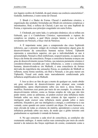 HADNU.COM 185
nos lugares ocultos de Gedulah, da qual emana sua essência característica".
Gedulah, lembremos, é outro nome de Chesed.
2. Binah é o Dador de Forma. Chesed é anabolismo cósmico, a
organização das unidades formuladas por Binah em estruturas complexas e
interatuantes; Hod, o reflexo de Chesed, é por sua vez uma Sephirah de
Forma, e representa esse princípio coagulador em outra Esfera.
3. Chokmah, por outro lado, é o princípio dinâmico; ela se reflete em
Geburah, que é o Catabolismo Cósmico, representando a ruptura do
complexo no simples, a qual libera energia latente; a isso se reflete
novamente em Netzach, a força vital da Natureza.
4. É importante notar, para a compreensão das cinco Sephiroth
inferiores, que o presente estágio de evolução representou algum grau de
desenvolvimento da consciéncia humana nessas Esferas. Tiphareth
representa a consciência superior, em que a individualidade se une à
personalidade; Netzach a Hod simbolizam, respectivamente, os aspectos da
força a da forma da consciéncia. Porque a consciência humana avançou um
grau de desenvolvimento nessas Esferas, sua natureza puramente cósmica é
consideravelmente excedida por suas influências; e, como a consciência
humana, desenvolvendo-se em Malkuth, é uma consciência de formas
derivada da experiência das sensações físicas, as condições de Malkuth se
refletem, numa forma rarefeita, em Hod a Netzach, a em grau menor em
Tiphareth; Yesod está ainda mais marcadamente condicionada pela
influência amplificadora da Malkuth.
5. Isso se deve ao fato de que a mente de qualquer ser, tendo obtido
um grau suficiente de desenvolvimento para alcançar uma vontade
independente, opera objetivamente sobre seu meio e, dessa forma, o
modifica. Ilustremos esse ponto por meio de um exemplo. As criaturas de
desenvolvimento inferior, como as formas simples de vida que não têm
poder motor, como as anêmonas, só podem exercer uma influência muito
limitada sobre seu meio; mas uma criatura de tipo superior a mais
inteligente pode exercer uma influência muito grande sobre o meio
ambiente, forçando-o, por sua inteligência a energia, a conformar-se à sua
vontade, como quando um castor constrói um dique. Os seres humanos, a
mais elevada de todas as criaturas da matéria, aprenderam a exercer uma
influência profunda sobre seu meio, de modo que o globo terrestre está
gradualmente se sujeitando à vontade do homem.
6. No que concerne a cada nível de consciência, as condiçôes são
exatamente análogas. A mente realiza suas construções por meio do estofo
mental a da natureza das forças espirituais do cosmo, exatamente como a
 