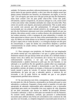 HADNU.COM 187
unidade. Os homens percebem subconscientemente esse aspecto num grau
muito maior do que querem admitir; a não é por obra do simples acaso que
damos nomes femininos aos furacões, ou chamamos, em inglês, os rios de
"pal". Um selvagem, que sente essa vida que existe por trás dos fenômenos,
tenta fazer contato com ela para poder aliar-se-lhe. Como não pode,
obviamente, esperar conquistá-la, ele precisa achegar-se a ela, assim como
o faria com outras vidas estranhas animadas nos corpos de outra tribo. Para
entrar em acordo com alguém, precisamos parlamentar. Não se pode entrar
em acordo com pessoas que não parlamentam. O selvagem imagina,
raciocinando por seu próprio método primitivo de analogia, que os seres
por trás dos fenômenos repousam num reino semelhante àquele em que sua
própria vida onínca ocorre; como os sonhos diurnos são estreitamente afros
aos sonhos noturnos, a têm a vantagem de estar submetidos à vontade, ele
tenta aproximar-se desses seres de outra esfera penetrando-lhes o reino; ou
seja, ele fabrica no sonho diurno ou na fantasia a aproximação mais estreita
de que é capaz com as visões da noite, e, se consegue alcançar um alto grau
de concentraçâo, é capaz de fechar sua consciência desperta a penetrar
voluntariamente no estado onírico, formulando um sonho regido por sua
própria vontade.
11. Para conseguir esse propósito, ele formula em sua imaginação
um retrato mental que visa representar o ser que é o gêmo governante do
fenômeno natural com que deseja entrar em acordo; ele o formula muitas e
muitas vezes; ele o adora; ele o reverencia; ele o invoca. Se a invocação é
suficientemente fervorosa, o ser que está buscando o ouvirá
telepaticamente e poderá interessar-se pelo que ele está fazendo; se sua
adoração a os sacrifícios lhe são agradáveis, poderá obter sua cooperação.
Aos poucos, ele pode ser domado a domesticado; e, por fim, pode ser
persuadido a animar, de tempos em tempos, a forma que se construiu com o
estofo mental à guisa de veículo. O sucesso dessa operação depende,
naturahnente, do grau em que o adorador aprecia a natureza do ser
invocado, a ele só pode fazê-to na medida em que o seu próprio
temperamento partilhar dessa natureza.
12. Se esse processo tem êxito, conseguimos, então, a domesticação
de uma parte da vida da Natureza, encamando-a na forma pela qual os seus
adoradores a conhecem. Enquanto a forma astral se mantém viva pelo tipo
apropriado de adoração empreendido pelos adoradores com a necessária
capacidade para entrar em comunhão com essa espécie de vida, dispomos
de um deus encarnado, que desceu ao âmbito da percepção humana.
Cessando a adoraçáo, o deus se retira para sua morada no seio da Natureza.
Se existem outros adoradores, contudo, que possuem o conhecimento
necessáno para edificar uma forma em consonância com a natureza da vida
que deve ser invocada, e a simpatia imaginativa necessária para invocá-la, é
 