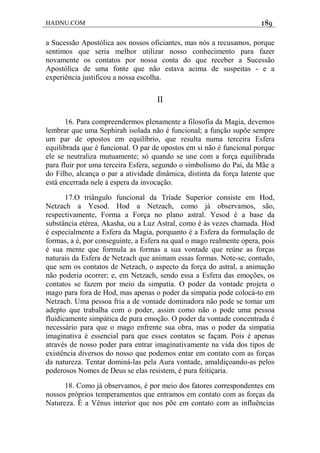 HADNU.COM 189
a Sucessão Apostólica aos nossos oficiantes, mas nós a recusamos, porque
sentimos que seria melhor utilizar nosso conhecimento para fazer
novamente os contatos por nossa conta do que receber a Sucessão
Apostólica de uma fonte que não estava acima de suspeitas - e a
experiência justificou a nossa escolha.
II
16. Para compreendermos plenamente a filosofia da Magia, devemos
lembrar que uma Sephirah isolada não é funcional; a função supõe sempre
um par de opostos em equilíbrio, que resulta numa terceira Esfera
equilibrada que é funcional. O par de opostos em si não é funcional porque
ele se neutraliza mutuamente; só quando se une com a força equilibrada
para fluir por uma terceira Esfera, segundo o simbolismo do Pai, da Mãe a
do Filho, alcança o par a atividade dinâmica, distinta da força latente que
está encerrada nele à espera da invocação.
17.O triângulo funcional da Tríade Superior consiste em Hod,
Netzach a Yesod. Hod a Netzach, como já observamos, são,
respectivamente, Forma a Força no plano astral. Yesod é a base da
substância etérea, Akasha, ou a Luz Astral, como é às vezes chamada. Hod
é especialmente a Esfera da Magia, porquanto é a Esfera da formulação de
formas, a é, por conseguinte, a Esfera na qual o mago realmente opera, pois
é sua mente que formula as formas a sua vontade que reúne as forças
naturais da Esfera de Netzach que animam essas formas. Note-se, contudo,
que sem os contatos de Netzach, o aspecto da força do astral, a animação
não poderia ocorrer; e, em Netzach, sendo essa a Esfera das emoções, os
contatos se fazem por meio da simpatia. O poder da vontade projeta o
mago para fora de Hod, mas apenas o poder da simpatia pode colocá-to em
Netzach. Uma pessoa fria a de vontade dominadora não pode se tomar um
adepto que trabalha com o poder, assim como não o pode uma pessoa
fluidicamente simpática de pura emoção. O poder da vontade concentrada é
necessário para que o mago enfrente sua obra, mas o poder da simpatia
imaginativa é essencial para que esses contatos se façam. Pois é apenas
através de nosso poder para entrar imaginativamente na vida dos tipos de
existência diversos do nosso que podemos entar em contato com as forças
da natureza. Tentar dominá-las pela Aura vontade, amaldiçoando-as pelos
poderosos Nomes de Deus se elas resistem, é pura feitiçaria.
18. Como já observamos, é por meio dos fatores correspondentes em
nossos próprios temperamentos que entramos em contato com as forças da
Natureza. É a Vênus interior que nos põe em contato com as influências
 