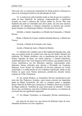 HADNU.COM 19
Tarô, pois eles se esclarecem mutuamente de forma notável a fornecem as
chaves da Astrologia Esotérica a da adivinhação do Tarô.
14. A essência de cada Caminho reside no fato de que ele constitui a
união de duas Sephiroth. Só podemos compreender-lhe o significado
levando em conta a natureza das Esferas unidas na Árvore. Mas uma
Sephirah não pode ser entendida num único plano: ela tem uma natureza
quádrupla. Os cabalistas o afirmam claramente ao dizerem que existem
quatro mundos (ver MacGregor Mathers, The Qabalah Unveiled).
Atziluth, o mundo Arquetípico, ou Mundo das Emanações; o Mundo
Divino;
Briah, o Mundo da Criação, também chamado Khorsia, o Mundo dos
Tronos;
Yetzirah, o Mundo da Formação a dos Anjos;
Assiah, o Mundo da Ação; o Mundo da Matéria.
15. Afirmam eles, também, que as Dez Sephiroth Sagradas têm, cada
uma, seu próprio ponto de contato com cada um dos Quatro Mundos dos
cabalistas. No Mundo Atzilútico, elas se manifestam por meio dos Dez
Nomes Sagrados de Deus; em outras palavras, o Grande Imanifesto,
simbolizado pelos Três Véus Negativos da Existência, que pendem atrás da
Coroa, manifesta-se em dez diferentes aspectos, representados pelos
diferentes Nomes utilizados para denotar a Divindade nas Escrituras
hebraicas. Esses Nomes são traduzidos de diversas maneiras na Versão
Autorizada, e o conhecimento de seu verdadeiro significado, aliado ao das
Esferas às quais esses Nomes pertencem, permite-nos elucidar muitos
enigmas do Velho Testamento.
16. No mundo Briático, as Emanações Divinas manifestam-se=por
meio dos Dez Poderosos Arcanjos, cujos nomes exercem um importante
papel na Magia Cerimonial; são eles os vestígios gastos a apagados
dessas~Palavras de Poder que constituem os "bárbaros nomes de evocação"
da Magia medieval, "nenhuma de cujas letras pode ser alterada". A razão
disso é que, em hebraico, uma letra é também um número, a os números de
um Nome têm um significado importante.
17. No Mundo Yetzirático, as Emanações Divinas manifestam-se,
n$o
por meio de um único ser, mas através de diferentes tipos de seres,
chamados de Hostes ou Coros Angélicos.
 