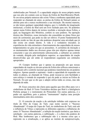 190 A CABALA MÍSTICA
simbolizadas por Netzach. É a capacidade mágica de nossa própria mente
que nos pôe em contato com as forças da Esfera de Hod-Mercúrio-Thoth.
Se em nossa própria natureza não existe Vênus a nenhuma capacidade para
responder ao chamado do amor, as portas da Esfera de Netzach jamais se
abrirão para nós a nunca receberemos a sua iniciação. Da mestna maneira,
se não temos qualquer capacidade mágica, que é o trabalho da imaginação
intelectual, a Esfera de Hod será um livro fechado para nós. Só podemos
operar numa Esfera depois de termos recebido a iniciação dessa Esfera, a
qual, na linguagem dos Mistérios, confere os seus poderes. Na operação
técnica dos Mistérios, essas iniciações são concedidas no plano físico por
meio do cerimonial, que pode ou não ser efetivo. O ponto fundamental da
questão reside no fato de que não podemos despertar uma atividade que já
não existe em estado latente. A vida é o verdadeiro iniciador; as
experiências da vida estimulam o funcionamento das capacidades de nossos
temperamentos no grau em que as possuímos. A cerimônia da iniciação a
os ensinamentos dadòs nos diversos graus têm por objetivo apenas tornar
consciente o que era anteriormente subconsciente, a submeter ao controle
da vontade, dirigida pela inteligência superior, as capacidades de reação
desenvolvidas que até então só responderam cegamente aos estímulos
apropriados.
19. Cumpre lembrar que é apenas na proporção em que nossas
capacidades de reação se elevam acima da Esfera dos reflexos emocionais a
se colocam sob o controle racional que podemos transformá-las em poderes
mágicos. Apenas quando o aspirante - tendo a capacidade de responder em
todos os planos, ao chamado de Vênus, pode recusar-se com facilidade a
sem esforço à vontade de responder é que ele pode se iniciar na Esfera de
Netzach. Eis por que se diz que o adepto utiliza todas as coisas, mas não
depende de nada.
20. Esses conceitos são claros para aqueles que têm olhos para ver o
simbolismo de Hod. O Texto Yetzirático declara que Hod é a Inteligência
Perfeita porque é o instrumento do Primordial. Em outras palavras, é o
poder em equilíbrio, pois a palavra "instrumento" implica uma posição
intermediária entre dois extremos.
21. O conceito da reação a da satisfação inibidas está expresso no
título do Oito de Copas do Tarô, cujo nome secreto é "Sucesso
Abandonado". O naipe de Copas do Tarô, no simbolismo do Tarô, está sob
a influência de Vênus a representa os diferentes aspectos a influências do
amor. O "Sucesso Abandonado", a inibição da reação instintiva, que daria a
satisfação - em outras palavras, a sublimação -, é a chave dos poderes de
Hod. Mas lembremos que a sublimação não é a mesma coisa que a
repressão ou a erradicação, e se aplica ao instinto de autopreservação,
 