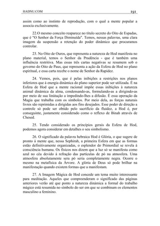 HADNU.COM 191
assim como ao instinto de reprodução, com o qual a mente popular a
associa exclusivamente.
22.O mesmo conceito reaparece no título secreto do Oito de Espadas,
que é "O Senhor da Força Diminuída". Temos, nessas palavras, uma clara
imagem da suspensão a retenção do poder dinâmico que procuramos
controlar.
23. No Oito de Ouros, que representa a natureza de Hod manifesta no
plano material, temos o Senhor da Prudência - que é também uma
influência restritiva. Mas essas três cartas negativas se resumem sob o
governo do Oito de Paus, que representa a ação da Esfera de Hod no plano
espiritual, e essa carta recebe o nome de Senhor da Rapidez.
24. Vemos, pois, que é pelas inibições a restriçôes nos planos
inferiores que á energia dinámica do plano superior pode ser utilizada. É na
Esfera de Hod que a mente racional impõe essas inibições à natureza
animal dinámica da alma, condensando-as, formulando-as a dirigindo-as
por meio de sua linútação a impedindo-lhes a difusão. É essa operação da
Magia que trabalha com os símbolos. Por meio dela, as forças naturais
livres são reprimidas a dirigidas aos fins desejados. Esse poder de direção a
controle só pode ser obtido pelo sacrifício da fluidez, a Hod é, por
conseguinte, justamente considerado como o reflexo de Binah através de
Chesed.
25. Tendo considerado os princípios gerais da Esfera de Hod,
podemos agora considerar em detalhes o seu simbolismo.
26. O significado da palavra hebraica Hod é Glória, o que sugere de
pronto à mente que, nessa Sephirah, a primeira Esfera em que as formas
estão definitivamente organizadas, o esplendor do Primordial se revela à
consciência humana. Os físicos nos dizem que a luz só se manifesta como
azul no céu devido à refração das partículas de pó na atmosfera. Uma
atmosfera absolutamente sera pó seria completamente negra. Ocorre o
mesmo na metafísica da Árvore. A glória de Deus só pode brilhar na
manifestação quando existem formas que a manifestam.
27. A Imagem Mágica de Hod concede um tema muito interessante
para meditação. Aqueles que compreenderam o signiflcado das páginas
anteriores verão até que ponto a natureza dinámica a formal do trabalho
mágico está resumida no símbolo do ser em que se combinam os elementos
masculino a feminino.
 
