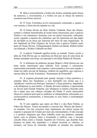 192 A CABALA MÍSTICA
28. Hod é essencialmente a Esfera das formas animadas pelas forças
da natureza; e, inversamente, é a Esfera em que as forças da natureza
assumem uma forma sensível.
29. O Texto Yetzirático já foi extensamente comentado e, quanto a
esse assunto, o leitor deverá reportar-se a ele.
30. O Nome Divino de Hod, Elohim Tzabaoth, Deus das Hostes,
contém o símbolo hermafrodita de modo muito interessante, pois a palavra
Elohim é um substantivo feminino com um plural mascuiino, indicando,
assim, segundo a maneira dos cabalistas, que ela representa um tipo duplo
de atividade ou de força que funciona por meio de uma organização. As
três Sephiroth do Pilar Negativo da Árvore têm a palavra Elohim como
parte do Nome Divino. Tetragrammaton Elohim em Binah; Elohim Gebor
em Geburah; e Elohim Tzabaoth em Hod.
31. A palavra Tzabaoth significa hoste, ou armada. Temos, assim, a
idéia da Vida Divina que se manifesta em Hod por meio de uma hoste de
formas animadas com força, em oposição à atividade fluídica de Netzach.
32. A atribuiçáo do poderoso arcanjo Miguel a Hod oferece-nos um
tema muito interessante para reflexão. Esse arcanjo é comumente
representado pisoteando uma serpente a atravessando-a com uma espada, a
tendo em mãos um par de balanças, símbolo do equilíbrio, que expressa a
mesma idéia do Texto Yetzirático, "Instrumento do Primordial".
33. A serpente pisoteada pelo grande Arcanjo é força primitiva, a
serpente fálica dos freudianos; a esse hieróglifo nos ensina que é a
"prudência" restritiva de Hod que "amortece" a força primitiva, impedindo-
a de ultrapassar os seus limites. A Queda, devemos lembrar, é representada
na Árvore pela Grande Serpente, que ultrapassa os limites colocados para
ela e ergue suas sete cabeças coroadas até Daath. É muito interessante
observar a maneira pela qual os símbolos se interpenetram, reforçando-se a
esclarecendo-se mutuamente, a fornecendo os seus frutos à contemplação
do cabalista.
34. O coro angélico que opera em Hod é o dos Beni Elohim, os
Filhos dos Deuses. Temos novamente o conceito dos "Deuses das Hostes",
ou armadas. Um dos conceitos mais importantes da ciência arcana diz
respeito à operação do Criador por meio dos intermediários. O não-iniciado
e o profano imaginam que Deus trabalha como um pedreiro, juntando
tijolos com as próprias mãos a levantando o edifício; mas o iniciado
concebe Deus como o Grande Arquiteto do Universo, que desenha Seus
projetos no plano dos arquétipos e a Quem recorrem os videntes, os
arcanjos, em busca de instrução, dirigindo as armadas dos operários
 