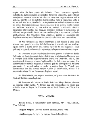 194 A CABALA MÍSTICA
copta, além da bem conhecida hebraica. Essas consoantes, quando
substituídas pelos números apropriados, fornecem uma cifra, que pode ser
manipulada matematicamente de diversas maneiras. Alguns desses meios
estáo de acordo com os métodos da matemática pura, e o resultado volta a
se traduzir em letras, revelando correspondências muito interessantes com
os nomes das forças similares ou conexas. Esse é um aspecto muito curioso
da tradição cabalística, e, nas mãos de mestres experientes, fornece
resultados interessantes; mas pode, ao contrário, conduzir o inexperiente ao
abismo, porque não há limite para as combinações, a apenas um profundo
conhecimento dos princípios pode dizer-nos quando as analogias são
legítimas ou não, impedindo-nos de cair na credulidade a na superstição.
40. Os versículos são frases mântricas, a um mantra é uma frase
sonora que, quando repetida indefinidamente à maneira de um rosário,
opera sobre a mente como uma forma especial de auto-sugestão - cuja
psicologia é por demais complexa para que dela possamos aqui nos ocupar.
41. O avental evoca associações imediatas para os iniciados do Sábio
Salomão; ele é o traje característico do iniciado nos Mistérios Menores, que
é sempre qualificado figurativamente como um pedreiro, isto é, um
construtor de formas, a como a Sephirah Hod é a Esfera das operações dos
construtores de formas mágicas, o símbolo que lhe corresponde é bastante
pertinente. O avental cobre a oculta o centro lunar de Yesod, que
estudaremos em seu devido tempo. Como já observamos, Yesod é o
aspecto funcional do par de opostos do plano astral.
42. Já estudamos, em páginas anteriores, os quatro oitos das cartas do
Tarô, atribuídos a essa Sephirah.
43. Para concluir, temos em Hod a Esfera da Magia Formal, distinta
do simples poder mental. As formas que são construídas pelo mago que
trabalha com as forças da Natureza são os Beni Elohim, os Filhos dos
Deuses.
XXIV. YESOD
Título: Yesod, o Fundamento. (Em hebraico, ‫יסוד‬ : Yod, Samech,
Vau, Daleth.)
Imagem Mágica: Um belo homem desnudo, muito forte.
Localização na Árvore: Na base do Pilar do Equilíbrio.
 