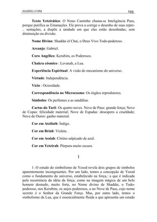 HADNU.COM 195
Texto Yetzirático: O Nono Caminho chama-se Inteligência Pura,
porque purifica as Emanaçôes. Ele prova a corrige o desenho de suas repre-
.. sentações, a dispõe a unidade em que elas estão desenhadas, sem
diminuição ou divisão.
Nome Divino: Shaddai el Chai, o Deus Vivo Todo-poderoso.
Arcanjo: Gabriel.
Coro Angélico: Kerubim, os Poderosos.
Chakra cósmico : Levanah, a Lua.
Experiência Espiritual: A visão do mecanismo do universo.
Virtude: Independência.
Vício : Ociosidade.
Correspondência no Microcosmo: Os órgãos reprodutores.
Símbolos: Os perfumes a as sandálias.
Cartas do Tarô: Os quatro noves. Nove de Paus: grande força; Nove
de Copas: felicidade material; Nove de Espadas: desespero a crueldade;
Nove de Ouros: ganho material.
Cor em Atziluth: Índigo.
Cor em Briah: Violeta.
Cor em Assiah: Citrino salpicado de azul.
Cor em Yetzirah: Púrpura muito escura.
I
1. O estudo do simbolismo de Yesod revela dois grupos de símbolos
aparentemente incongruentes. Por um lado, temos a concepção de Yesod
como o fundamento do universo, estabelecido na força,: a que é indicada
pela recorréncia da idéia da força, como na imagem mágica de um belo
homem desnudo, muito forte, no Nome divino de Shaddai, o Todo-
poderoso, nos Kerubim, os anjos poderosos, a no Nove de Paus, cujo nome
secreto é o Senhor da Grande Força. Mas, por outro lado, temos o
simbolismo da Lua, que é essencialmente fluida a que apresenta um estado
 