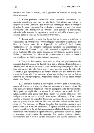 196 A CABALA MÍSTICA
contínuo de fluxo a refluxo, sob o govemo de Gabriel, o arcanjo do
elemento Água.
2. Como podemos reconciliar esses conceitos conflitantes? A
resposta encontra-se nas palavras do Texto Yetzirático, que afirma a
respeito do Nono Caminho: "Ele purifica as Emanações. Prova a corrige o
desenho de suas representações, a dispôe a unidade em que elas estão
desenhadas sem diminuição ou divisão." Esse conceito é esclarecido,
ademais, pela natureza da experiência espiritual atribuída a Yesod, que é
descrita como "a visão do mecanismo do Universo".
3. Temos, então, a idéia das águas fluidas do caos reunindo-se a
organizàndo-se por meio das "representações" que foram "desenhadas" em
Hod; a "prova, correção a disposição da unidade" final dessas
"representaçôes" ou imagens formativas resultam na organização do
"mecanismo do Universo", cuja visão constitui a experiéncia espiritual
dessa Sephirah. De fato, Yesod poderia ser corretamente descrita como a
Esfera do mecanismo do universo. Se comparássemos o reino da Terra a
um grande navio, Yesod seria a casa das máquinas.
4. Yesod é a Esfera dessa substãncia peculiar, que participa tanto da
natureza da mente quanto da da matéria, a que se chama o Éter do Sábio, o
Akasha, ou Luz Astral, de acordo com a terminologia empregada. Não se
trata do mesmo éter do físico, que é um elemento ígneo da Esfera de
Malkuth, a que representa para esse éter o mesmo que este représenta para
a matéria densa; ele é, na verdade, a base dos fenômenos que os físicos
atribuem ao seu éter empírico. Poderíamos chamar o Éter do Sábio de raiz
do éter dos físicos.
5. O universo material é um enigma insolúvel para o materialista,
porque ele insiste em tentar explicá-to nos termos de seu próprio plano. Eis
uma coisa que jamais poderá ser feita em qualquer Esfera de pensamento.
Nada pode ser explicado em termos de si mesmo; só se pode fazé-lo,
relacionandose uma coisa num todo maior. Os quatro elementos dos
antigos encontram sua explicação num quinto elemento, o Éter, como
sempre afirmaram os iniciados. Reza uma doutrina da filosofia esotérica
que os quatro estados visíveis tém sua raiz num quinto estado, que é
invisível. Por exemplo, os Quatro Mundos dos cabalistas radicam num
ponto além dos Véus do Imanifesto. É apenas quando postulamos esse
quinto imanifesto a lhe atribuímos certas qualidades deduzidas dos quatro
manifestos como essenciais à primeira causa, que somos capazes de chegar
a qualquer compreensão da natureza dos quatro estados. Assim,
encontramos em Yesod o quinto imanifesto dos quatro elementos de
 