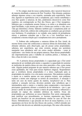 198 A CABALA MÍSTICA
8. No estágio atual de nosso conhecimento, não é possível descrever
de maneira detalhada a natureza do Éter Yesódico. Não obstante, podemos
adiantar algumas coisas a seu respeito, ensinadas pela experiência. Entre
elas, figuram as experiências com o ectoplasma, que é muito semelhante a
esse Éter quanto à natureza; de fato, poderíamos descrevê-to como Éter
orgánico, em contraposição ao Éter dos físicos, que é Éter inorgánico.
Sabemos que o ectoplasma assume formas a as retém a as abandona com
igual facilidade, o que mostra que não é a forma que confere a vida, mas a
vida que determina a forma. Sabemos também que o ectoplasma pode ser
emanado e absorvido, embora não conheçamos as condiçôes que governam
esse fenômeno. O ectoplasma é, na verdade, uma espécie de protoplasma
etéreo; e podemos conceber que o Éter ou a Luz Astral'tem com o
ectoplasma a mesma relação que o ectoplasma tem com o protoplasma.
9. Embora não conheçamos a natureza última do Éter Astral, da
mesma forma como não conhecemos a natureza última da eletricidade, não
obstante sabemos, pela observação, que ele possui certas propriedades;
sabemos, por experiência, que estas existem, porque nos permitem
manipular essa substância sutil em certos modos definidos - como já
explicamos - nos limites de sua própria natureza. Duas dessas propriedades
são importantíssimas para o trabalho do ocultista prático, a formam, de
fato, a base de todo o seu sistema.
10. A primeira dessas propriedades é a capacidade que o Éter astral
apresenta de ser moldado pela mente; a segunda é a capacidade de sustentar
as moléculas da matéria densa em seus raios parecidos a fios, como numa
rede. Alguém poderá perguntar de que maneira sabemos que o Éter possui
essas qualidades, tão vitais para nossas hipóteses mágicas. Respondemos
que a existência dessas propriedades é a única explicação para as
propriedades da matéria viva a da mente consciente. Não podemos explicar
a mente ou a matéria apenas em seus próprios termos, nem podemos
explicar a mente sem empregar os termos da consciência. A sensação é
tanto um caso da mente quanto da matéria, inexplicável em si. Para
explicar a sensação nervosa, devemos postular uma substãncia que é
intermediária entre a mente e a matéria; para compreender o moviunento
precisamos igualmente afirmar a existência de tal substância - isto é, que
possui o poder de receber a manter a marca do pensamento a influenciar a
posição no espaço das unidades atômicas da matéria. Essas são
propriedades que atribuímos ao nosso hipotético Éter astral, empregando,
para justificar esse procedimento, os mesmos argumentos que foram
aceitos em benefício de um procedimento similar no caso do Éter dos
físicos. Defenderemos o que precede em favor de nossa hipótese; a se os
argumentos em favor do éter dos físicos são aceitos, é difícil entender por
que um Éter não deveria ser admitido na psicologia. Diz uma velha máxima
 