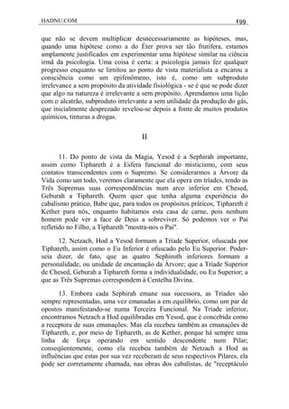 HADNU.COM 199
que não se devem multiplicar desnecessariamente as hipóteses, mas,
quando uma hipótese como a do Éter prova ser tão frutífera, estamos
amplamente justificados em experimentar uma hipótese similar na ciência
irmã da psicologia. Uma coisa é certa: a psicologia jamais fez qualquer
progresso enquanto se lirnitou ao ponto de vista materialista a encarou a
consciência como um epifenômeno, isto é, como um subproduto
irrelevance a sem propósito da atividade fisiológica - se é que se pode dizer
que algo na natureza é irrelevante a sem propósito. Aprendamos uma lição
com o alcatrão, subproduto irrelevante a sem utilidade da produção do gás,
que inicialmente desprezado revelou-se depois a fonte de muitos produtos
químicos, tinturas a drogas.
II
11. Do ponto de vista da Magia, Yesod é a Sephirah importante,
assim como Tiphareth é a Esfera funcional do misticismo, com seus
contatos transcendentes com o Supremo. Se considerarmos a Árvore da
Vida como um todo, veremos claramente que ela opera em tríades, tendo as
Três Supremas suas correspondências num arco inferior em Chesed,
Geburah a Tiphareth. Quem quer que tenha alguma experiência do
cabalismo prático, Babe que, para todos os propósitos práticos, Tiphareth é
Kether para nós, enquanto habitamos esta casa de carne, pois nenhum
homem pode ver a face de Deus a sobreviver. Só podemos ver o Pai
refletido no Filho, a Tiphareth "mostra-nos o Pai".
12. Netzach, Hod a Yesod formam a Tríade Superior, ofuscada por
Tiphareth, assim como o Eu Inferior é ofuscado pelo Eu Superior. Poder-
seia dizer, de fato, que as quatro Sephiroth inferiores formam a
personalidade, ou unidade de encamação da Árvore; que a Tríade Superior
de Chesed, Geburah a Tiphareth forma a individualidade, ou Eu Superior; a
que as Três Supremas correspondem à Centelha Divina.
13. Embora cada Sephirah emane sua sucessora, as Tríades são
sempre representadas, uma vez emanadas a em equilíbrio, como um par de
opostos manifestando-se numa Terceira Funcional. Na Tríade inferior,
encontramos Netzach a Hod equilibradas em Yesod, que é concebida como
a receptora de suas emanações. Mas ela recebeu também as emanações de
Tiphareth, e, por meio de Tiphareth, as de Kether, porque há sempre uma
linha de força operando em sentido descendente num Pilar;
conseqüentemente, como ela recebeu também de Netzach a Hod as
influências que estas por sua vez receberam de seus respectivos Pilares, ela
pode ser corretamente chamada, nas obras dos cabalistas, de "receptáculo
 