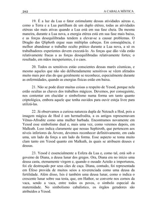 202 A CABALA MÍSTICA
19. É a luz da Lua o fator estimulante dessas atividades aéreas e,
como a Terra e a Lua partilham de um duplo etéreo, todas as atividades
etéreas sâo mais ativas quando a Lua está em sua fase cheia. Da mesma
maneira, durante a Lua nova, a energia etérea está em sua fase mais baixa,
e as forças desequilibradas tendem a elevar-se a causar problemas. O
Dragão das Qliphoth ergue suas múltiplas cabeças. Em conseqüência, é
melhor abandonar o trabalho oculto prático durante a Lua nova, a só os
trabalhadores experientes devem executá-lo. As forças que dão vida estão
relativamente fracas a as forças desequilibradas relativamente fortes; o
resultado, em mãos inexperientes, é o caos.
20. Todos os sensitivos estáo conscientes dessas marés cósmicas, e
mesmo aqueles que não são deliberadamente sensitivos se vêem afetados
muito mais por elas do que geralmente se reconhece, especialmente durante
as enfermidades, quando as energias físicas estão em baixa.
21. Não se pode dizer muitas coisas a respeito de Yesod, porque nela
estão ocultas as chaves dos trabalhos mágicos. Devemos, por conseguinte,
nos contentar em elucidar o simbolismo numa forma um tanto quanto
criptológica, embora aquele que tenha ouvidos para ouvir esteja livre para
utilizá-las.
22. Já observamos a curiosa natureza dupla de Netzach a Hod, pois a
imagem mágica de Hod é um hermafrodita, a os antigos representavam
Vênus-Afrodite como uma mulher barbada. Encontramos novamente em
Yesod esse simbolismo dual e, mais uma vez, como veremos depois, em
Malkuth. Lsso indica claramente que nessas Sephiroth, que pertencem aos
níveis inferiores da Árvore, devemos reconhecer definitivamente, em cada
uma, um lado da força a um lado da forma. Esse aspecto se toma muito
clam tanto em Yesod quanto em Malkuth, às quais se atribuem deuses e
deusas.
23. Yesod é essencialmente a Esfera da Lua e, como tal, está sob o
govemo de Diana, a deusa lunar dos gregos. Ora, Diana era no início uma
deusa casta, etemamente virgem e, quando o ousado Acteão a importunou,
foi ele destroçado por seus cães de caça. Diana, contudo, foi representada
em Éfeso provida de muitos seios a reverenciada como uma deusa da
fertilidade. Além disso, Isis é também uma deusa lunar, como o indica o
crescente lunar sobre sua testa, que, em Hathor, se converte nos cornos da
vaca, sendo a vaca, entre todos os povos, o símbolo especial da
maternidade. No simbolismo cabalístico, os órgãos geradores são
atribuídos a Yesod.
 