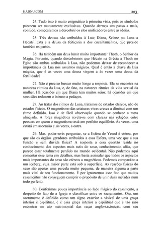 HADNU.COM 203
24. Tudo isso é muito enigmático à primeira vista, pois os símbolos
parecem ser mutuamente exclusivos. Quando dermos um passo a mais,
contudo, começaremos a descobrir os elos unificadores entre as idéias.
25. Três deusas são atribuídas à Lua: Diana, Selene ou Luna a
Hécate. Esta é a deusa da feitiçaria a dos encantamentos, que preside
também os partos.
26. Há também um deus lunar muito importante: Thoth, o Senhor da
Magia. Portanto, quando descobrimos que Hécate na Grécia a Thoth no
Egito são ambos atribuídos à Lua, não podemos deixar de reconhecer a
importãncia da Lua nos assuntos mágicos. Qual é então a chave da Lua
mágica, que é às vezes uma deusa virgem a às vezes uma deusa da
fertilidade?
27. Não é preciso buscar muito longe a resposta. Ela se encontra na
natureza rítmica da Lua, e, de fato, na natureza rítmica da vida sexual da
mulher. Há ocasiôes em que Diana tem muitos seios; há ocasiões em que
seus cães reduzem o intruso a pedaços.
28. Ao tratar dos ritmos de Luna, tratamos de estados etéreos, não de
estados físicos. O magnetismo das criaturas vivas cresce a diminui com um
ritmo definido. Isso é de fácil observação quando se conhece a meta
almejada. A força magnética revela-se com clareza nas relações entre
pessoas em quem o magnetismo está em perfeito equilíôrio. Às vezes, uma
estará em ascensão e, às vezes, a outra.
29. Mas, poder-se-is perguntar, se a Esfera de Yesod é etérea, por
que são os órgãos geradores atribuídos a essa Esfera, uma vez que a sua
função é sem dúvida física? A resposta a essa questão reside no
conhecimento dos aspectos mais sutis do sexo, conhecimento, aliás, que
parece estar totalmente perdido no mundo ocidental. Não podemos aqui
comentar esse tema em detalhes, mas basta assinalar que todos os aspectos
mais importantes do sexo são etéreos a magnéticos. Podemos compará-to a
um iceberg, cuja maior parte está sob a superfície. As reações físicas do
sexo são apenas uma parcela muito pequena, de maneira alguma a parte
mais vital de seu funcionamento. É por ignorarmos esse fato que muitos
casamentos não conseguem cumprir o propósito de unir duas metades num
todo perfeito.
30. Conferimos pouca importância ao lado mágico do casamento, a
despeito do fato de a Igreja o classificar entre os sacramentos. Ora, um
sacramento é definido como um signo exterior a visível de uma graça
interior e espiritual, e é essa graça interior a espiritual que é tão raro
encontrar no ato matrimonial das raças anglo-saxônicas, com seu
 