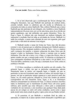 206 A CABALA MÍSTICA
Cor em Assiah : Preto, com listras amarelas.
I
1. Já se terá observado que a conformação da Árvore abrange três
triãngulos funcionais, mas que Malkuth não participa de nenhum deles,
estando isolado; dizem os cabalistas que ela recebe as influências ou
emanações de todas as outras Sephiroth. Mas, embora Malkuth seja a única
Sephirah que não participa de um triãngulo, ela é também a única Sephirah
representada por diversas cores em vez de uma única, pois ela se divide em
quatro quadrantes, que são atribuídos aos quatro elementos: Terra, Ar,
Fogo e Água. E, embora não seja funcional em nenhum triângulo, ela
representa o resultado final de todas as atividades da Árvore. Malkuth é o
nadir da evolução, o ponto mais afastado do arco em expansão, pelo qual
passa toda a vida antes de retomar à sua origem.
2. Malkuth recebe o nome de Esfera da Terra; mas não devemos
cometer o erro de pensar que os cabalistas designam por Malkuth apenas a
Esfera terrestre. Eles designam também a alma da Terra - isto é, o aspecto
sutil a psíquico da matéria, o número subjacente do plano físico que dá
origem a todos os fenômenos físicos. Ocorre o mesmo com os quatro
elementos. Eles não são a terra, o ar, o fogo, e a água dos físicos, mas os
quatro estados em que a energia pode existir. O esoterista os distingue de
suas contrapartes mundanas referindo-se a eles como o Ar do Sábio, ou a
Terra do Sábio, conforme o caso. Ou seja, o elemento Ar ou Terra. como os
conhece o iniciado.
3. O físico reconhece a existência da matéria em três estados. Em
primeiro lugar, o sólido, em que as partículas componentes aderem
firmemente umas às outras; em segundo lugar, o líquido, em que as
partículas se movem livremente umas sobre as outras; em terceiro lugar, o
gasoso, em que as partículas tentam separar-se o mais possível umas das
outras, ou, em outras palavras, difundir-se. Esses três estados da matéria
correspondem aos três elementos Terra, Água, a Ar, a os fenômenos
elétricos correspondem ao elemento do Fogo. A ciência esotérica classifica
todos os fenômenos que se manifestam no plano físico sob essas quatro
rubricas, pois acredita que estas ofereçam a chave para a compreensão
verdadeira de sua natureza; a ela reconhece que qualquer força dada pode
passar de um estágio ao outro sob certas condiçôes, assim como a água
pode existir tanto mum estado de gelo e vapor como em sua fluidez normal.
4. O esoterista vê em Malkuth o resultado final de todas as
operações; só depois de os pares opostos terem alcançado o equilíbrio que
 