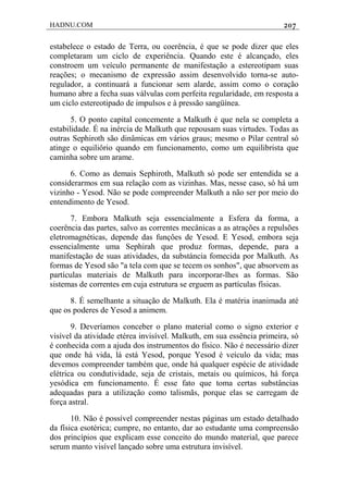 HADNU.COM 207
estabelece o estado de Terra, ou coerência, é que se pode dizer que eles
completaram um ciclo de experiência. Quando este é alcançado, eles
constroem um veículo permanente de manifestação a estereotipam suas
reações; o mecanismo de expressão assim desenvolvido torna-se auto-
regulador, a continuará a funcionar sem alarde, assim como o coração
humano abre a fecha suas válvulas com perfeita regularidade, em resposta a
um ciclo estereotipado de impulsos e à pressão sangüínea.
5. O ponto capital concemente a Malkuth é que nela se completa a
estabilidade. É na inércia de Malkuth que repousam suas virtudes. Todas as
outras Sephiroth são dinâmicas em vários graus; mesmo o Pilar central só
atinge o equiliôrio quando em funcionamento, como um equilibrista que
caminha sobre um arame.
6. Como as demais Sephiroth, Malkuth só pode ser entendida se a
considerarmos em sua relação com as vizinhas. Mas, nesse caso, só há um
vizinho - Yesod. Não se pode compreender Malkuth a não ser por meio do
entendimento de Yesod.
7. Embora Malkuth seja essencialmente a Esfera da forma, a
coerência das partes, salvo as correntes mecânicas a as atrações a repulsões
eletromagnéticas, depende das funçôes de Yesod. E Yesod, embora seja
essencialmente uma Sephirah que produz formas, depende, para a
manifestação de suas atividades, da substáncia fomecida por Malkuth. As
formas de Yesod são "a tela com que se tecem os sonhos", que absorvem as
partículas materiais de Malkuth para incorporar-lhes as formas. São
sistemas de correntes em cuja estrutura se erguem as partículas físicas.
8. É semelhante a situação de Malkuth. Ela é matéria inanimada até
que os poderes de Yesod a animem.
9. Deveríamos conceber o plano material como o signo exterior e
visível da atividade etérea invisível. Malkuth, em sua essência primeira, só
é conhecida com a ajuda dos instrumentos do físico. Não é necessário dizer
que onde há vida, lá está Yesod, porque Yesod é veículo da vida; mas
devemos compreender também que, onde há qualquer espécie de atividade
elétrica ou condutividade, seja de cristais, metais ou químicos, há força
yesódica em funcionamento. É esse fato que toma certas substâncias
adequadas para a utilização como talismãs, porque elas se carregam de
força astral.
10. Não é possível compreender nestas páginas um estado detalhado
da física esotérica; cumpre, no entanto, dar ao estudante uma compreensão
dos princípios que explicam esse conceito do mundo material, que parece
serum manto visível lançado sobre uma estrutura invisível.
 