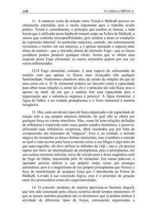 208 A CABALA MÍSTICA
11. A natureza exata da relação entre Yesod a Malkuth precisa ser
claramente entendida, pois é muito importante para o trabalho oculto
prático. Yesod é, naturalmente, o princípio que confere as formas, a toda
forma que é edificada nessa Sephirah tomará corpo na Esfera de Malkuth, a
menos que contenha incompatibilidades, pois tenderá a atrair as condições
da expressão material. As partículas materiais, contudo, são extremamente
resistentes e inertes em sua natureza, e é apenas operando o aspecto mais
tênue da matéria - que o iníciado chama de elemento Fogo - que as forças
yesódicas podem produzir qualquer efeito. Assim que se obtém uma
resposta desse Fogo elemental, os outros elementós podem por sua vez
serem influenciados.
12.O Fogo elemental, contudo, é uma espécie de sobreestado da
matéria com que apenas os físicos mais avançados têm qualquer
familiaridade. Poderíamos chamá-to antes de estado de relações do que de
uma coisa em si. O Ar elemental poderia ser descrito como a capacidade
para obter essas relações e, como tal, ele é o princípio da vida física, pois é
apenas na medi. da em que a matéria tem uma capacidade para a
organização que a substância orgánica é possível. A Água elemental, a
Água do Sábio, é na verdade protoplasma; e a Terra elemental é matéria
inorgânica.
13. Ora, cada um desses tipos.de força organizada a de capacidade de
reação tem a sua própria natureza defmida, da qual não se afasta por
qualquer força no cosmo manifesto. Mas, como há inter-relações definidas
de influência a expressão entre esses quatro estados elementais, é possível,
utilizando suas influências recíprocas, obter resultados que por falta de
compreensão são chamados de "mágicos". Esse é, na verdade, o método
mágico de manipular as tênues formas elementais, mas é também o método
ao qual a vida recorre para fazer a mesma coisa; a sea Magia é algo mais do
que auto-sugestão, ela deve utilizar os métodos da vida - isto é, ela precisa
operar por meio da intermediação do protoplasma, pois o protoplasma, em
sua curiosa estrutura reticular, serve de veículo para a força magnética sutil
do Fogo do Sábio, transmitido pelo Ar elemental. Em outras palavras, o
operador precisa utilizar o seu próprio corpo como um arranque
automático, pois é o magnetismo de seu próprio protoplasma que fornece a
base de manifestação de qualquer força que é introduzida na Esfera de
Malkuth. Levado à sua conclusão lógica, esse é o princípio de geração
tanto dos protozoários como dos espermatozóides.
14. O conceito moderno da matéria aproxima-se bastante daquele
que tem sido sustentado pela ciência esotérica desde tempos imemoriais. O
que os nossos sentidos percebem são os fenómenos que se podem atribuir à
atividade de diferentes tipos de forças, comumente organizados a
 