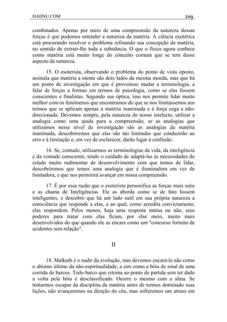 HADNU.COM 209
combinados. Apenas por meio de uma compreensão da natureza dessas
forças é que podemos entender a natureza da matéria. A ciência exotérica
está procurando resolver o problema refinando sua concepção da matéria,
no sentido de extrair-lhe toda a substãncia. O que o físico agora conhece
como matéria está muito longe do cònceito comum que se tem desse
aspecto da natureza.
15. O esoterista, observando o problema do ponto de vista oposto,
assinala que matéria a mente são dois lados da mesma moeda, mas que há
um ponto de investigação em que é proveitoso mudar a terminologia, a
falar de forças a formas em termos de psicologia, como se elas fossem
conscientes e finalistas. Segundo sua óptica, isso nos permite lidar muito
melhor com os fenómenos que encontramos do que se nos limitássemos aos
termos que se aplicam apenas à matéria inanimada e à força cega a não-
direcionada. Devemos sempre, pela natureza do nosso intelecto, utilizar a
analogia como uma ajuda para a compreensão; se as analogias que
utilizamos nesse nível de investigação são as analogias da matéria
inanimada, descobriremos que elas são táo limitadas que conduzirão ao
erro e à limitação e, em vez de esclarecer, darão lugar à confusão.
16. Se, contudo, utilizarmos as terminologias da vida, da inteligência
e da vontade consciente, tendo o cuidado de adaptá-las às necessidades do
estado muito rudimentar de desenvolvimento com que temos de lidar,
descobriremos que temos uma analogia que é iluminadora em vez de
limitadora, e que nos permitirá avançar em nossa compreensão.
17. É por essa razão que o esoterista personifica as forças mais sutis
e as chama de Inteligências. Ele as aborda como se de fato fossem
inteligentes, e descobre que há um lado sutil em sua própria natureza a
consciência que responde a elas, a ao qual, como acredita convictamente,
elas respondem. Pelos menos, haja uma resposta mútua ou não, seus
poderes para tratar com elas ficam, por else meio, muito mais
desenvolvidos do que quando ele as encara como um "concurso fortuito de
acidentes sem relação".
II
18. Malkuth é o nadir da evolução, mas devemos encará-la não como
o abismo último da não-espiritualidade, a sim como a bóia de sinal de uma
corrida de barcos. Todo barco que retoma ao ponto de partida sem ter dado
a volta pela bóia é desclassificado. Ocorre o mesmo com a alma. Se
tentarmos escapar da disciplina da matéria antes de termos dominado suas
lições, não avançaremos na direção do céu, mas sofreremos um atraso em
 