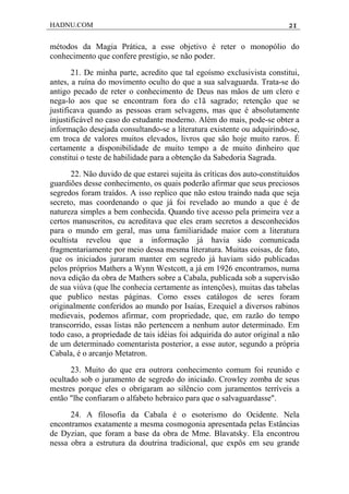 HADNU.COM 21
métodos da Magia Prática, a esse objetivo é reter o monopólio do
conhecimento que confere prestígio, se não poder.
21. De minha parte, acredito que tal egoísmo exclusivista constitui,
antes, a ruína do movimento oculto do que a sua salvaguarda. Trata-se do
antigo pecado de reter o conhecimento de Deus nas mãos de um clero e
nega-lo aos que se encontram fora do c1ã sagrado; retenção que se
justificava quando as pessoas eram selvagens, mas que é absolutamente
injustificável no caso do estudante moderno. Além do mais, pode-se obter a
informação desejada consultando-se a literatura existente ou adquirindo-se,
em troca de valores muitos elevados, livros que são hoje muito raros. É
certamente a disponibilidade de muito tempo a de muito dinheiro que
constitui o teste de habilidade para a obtenção da Sabedoria Sagrada.
22. Não duvido de que estarei sujeita às críticas dos auto-constituídos
guardiões desse conhecimento, os quais poderão afirmar que seus preciosos
segredos foram traídos. A isso replico que não estou traindo nada que seja
secreto, mas coordenando o que já foi revelado ao mundo a que é de
natureza simples a bem conhecida. Quando tive acesso pela primeira vez a
certos manuscritos, eu acreditava que eles eram secretos a desconhecidos
para o mundo em geral, mas uma familiaridade maior com a literatura
ocultista revelou que a informação já havia sido comunicada
fragmentariamente por meio dessa mesma literatura. Muitas coisas, de fato,
que os iniciados juraram manter em segredo já haviam sido publicadas
pelos próprios Mathers a Wynn Westcott, a já em 1926 encontramos, numa
nova edição da obra de Mathers sobre a Cabala, publicada sob a supervisão
de sua viúva (que lhe conhecia certamente as intenções), muitas das tabelas
que publico nestas páginas. Como esses catálogos de seres foram
originalmente conferidos ao mundo por Isaías, Ezequiel a diversos rabinos
medievais, podemos afirmar, com propriedade, que, em razão do tempo
transcorrido, essas listas não pertencem a nenhum autor determinado. Em
todo caso, a propriedade de tais idéias foi adquirida do autor original a não
de um determinado comentarista posterior, a esse autor, segundo a própria
Cabala, é o arcanjo Metatron.
23. Muito do que era outrora conhecimento comum foi reunido e
ocultado sob o juramento de segredo do iniciado. Crowley zomba de seus
mestres porque eles o obrigaram ao silêncio com juramentos terríveis a
então "lhe confiaram o alfabeto hebraico para que o salvaguardasse".
24. A filosofia da Cabala é o esoterismo do Ocidente. Nela
encontramos exatamente a mesma cosmogonia apresentada pelas Estâncias
de Dyzian, que foram a base da obra de Mme. Blavatsky. Ela encontrou
nessa obra a estrutura da doutrina tradicional, que expôs em seu grande
 