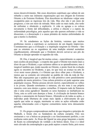 210 A CABALA MÍSTICA
nosso desenvolvimento. São esses desertores espirituais que saltam de um
rebanho a outro nas inúmeras organizações que nos chegam do Extremo
Oriente a do Extremo Ocidente. Eles descobrem no idealismo vulgar uma
escapatória para as rigorosas leis da vida. Mas else não é um meio de
progresso, a sim um meio de retirada. Mais cedo ou mais tarde, eles terão
de enfrentar o obstáculo a explicá-lo. A vida os agrupa a os coloca
novamente à frente dal dificuldades, a utiliza o chicote e a espora da
enfermidade psicológica, pois aqueles que não querem enfrentar a vida se
dissociam, e a dissociação é a causa primária de muitas enfermidades de
que a mente é a herdeira.
19. Se estudarmos as lições da história, veremos que muitos
problemas morais a espirituais se esclarecem de um ãngulo imprevisto.
Constataremos que a civilização e a inspiração surgiram no Oriente - fato
que os orientais ou os seguidores de uma tradição oriental assinalam
orgulhosamente, afirmando que o Ocidente deverá curvar-se aos pés do
Oriente se desejar aprender os segredos da vida.
20. Ora, é inegável que há muitas coisas - especialmente os aspectos
mais ocultos da psicologia - a respeito das quail o Oriente tem muito mais a
dizer do que o Ocidente, a que seríamos sábios se as aprendêssemos; mas é
inegável também que, tendo nascido no Oriente, o ponto focal da evolução
agora se encontra no Ocidente, a que, no que toca ao avanço na arte de
viver neste nosso planeta, é o Oriente que deve olhar para o Ocidente, a
menos que se contente em retroceder ao padrão de vida da roda de fiar.
Mas não esqueçamos que o padráo de vida primitivo corre paralelamente
ao padrão de morte primitivo. Uma cultura primitiva só pode suportar uma
população escassa. Muitas pessoas devem morrer, especialmente os velhos
a os jovens. Quando retomamos à natureza, ela nos trata à sua própria
maneira, com seus dentes a garras vermelhas. O impacto rude da Natureza
não é uma coisa agradável. Quando os seres humanos se multiplicam na
Terra, esta os ceifa com doenças a fome. A civilização do homem branco
implica o saneamento do homem branco. Abstendo-se de todas as ações, o
indivíduo pode libertarse do corpo mais iápida a efetivamente do que
aquele que nelas se engaja, mormente se entre as ações refreadas estão
aquelas relacionadas com a higiene comunitária numa terra densamente
povoada.
21. Os gregos compreenderam melhor do que ninguém o princípio de
Malkuth, a foram eles os fundadores da cultura européia. Eles nos
ensinaram a ver a beleza na proporção a no funcionamento perfeito, a em
nenhuma outra parte. As frisas dal figural na uma grega lançaram a mente
de Keats na contemplaçáo da verdade a da beleza ideais. Esse é o ideal
mais elevado da contemplação a que pode aspirar a mente finita, pois nesse
 