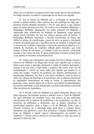 HADNU.COM 211
ideal a lei a os profetas se erguem muito mais acima das severas proibições
do código mosaico, levando-o à inspiração de um ideal a ser seguido.
22. Foi na Esfera de Malkuth que a civilização se desenvolveu
durante o último milênio. Não é preciso que um astrólogo nos diga que a
Primeira Guerra Mundial assinalou o fim de uma época, a que estamos
agora na aurora de uma nova fase. De acordo com a doutrina cabalística, o
Relâmpago Brilhante, alcançando seu ponto terminal em Malkuth, é
substituído pelo simbolismo da Serpente da Sabedoria, cujas espirais
sobem pelos Caminhos até que sua cabeça repouse atrás de Kether. O
Relâmpago Brilhante representa a descida inconsciente da força, que
edifica os planos de manifestação e passa do ativo ao passivo, retomando
ao ponto de partida para que o equilíbrio possa ser mantido. A Serpente que
se enrosca nos Caminhos representa a aurora da consciência objetiva, e é o
símbolo da iniciação; no Caminho trilhado pelos iniciados, que estão
sempre à frente de sua época, a evolução se põe em marcha, conduzindo
consigo a raça como um todo. É agora normal para o homem comum fazer
o que apenas os iniciados costumavam fazer.
23. Vemos, por conseguinte, que o ponto focal da evolução começa a
elevar-se de Malkuth a se dirige para Yesod. Isso significa que a ciência,
tanto a pura como a aplicada, ultrapassa o estado da matéria inanimada a
começa a ter em conta o lado etéreo a psíquico das coisas. Essa fase de
transformação é visível em nosso redor para aqueles que podem ler os
sinais dos tempos. Vemo-la na medicina, nas relações internacionais, na
organização industrial. Por fim, a com muita relutância, vemo-la fazer-se
sentir nas ciências da fisiologia a da psicologia, que se aferram tenazmente
às explicações materialistas de todas as coisas, a especialmente dos
processos vitais, mesmo depois de os físicos, que tratam reconhecidamente
da matéria inanimada, terem abandonado a posição materialista a preferido
falar em termos de matemática.
24. A divisão oculta de Malkuth nos quatro elementos dá-nos uma
chave preciosa. Deveríamos encarar a matéria como a Terra de Malkuth.
Os tipos diferentes de atividade física, nas massas ou nas moléculas,
classificamse sob as rubricas do anabolismo a do catabolismo, ou seja, os
processos de edificação a destruição, que se podem classificar, na
terminologia esotérica, como a Água e o Ar de Malkuth. Tudo o que a
filosofia esotérica ou a mitologia pagã pode dizer a respeito desses
elementos será aplicável a esses dois processos a funções metabólicas. O
Fogo de Malkuth é aquele aspecto eletromagnético da matéria que
estabelece o vínculo com os processos de consciência a vida, aos quais se
aplicam os mitos da vida.
 