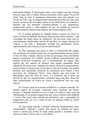 HADNU.COM 217
instrumento mágico. É interessante notar a esse respeito que não consigo
escrever nada sobre a Cabala Mística sem minha velha a gasta "Árvore da
Vida" atrás de mim. É igualmente interessante notar que, quando essa
Árvore da Vida - que foi originalmente preparada para mim por uma certa
pessoa - se tomou tão encardida a ponto de ser indecifrável, eu a repintei, a
descobri que ela aumentou consideravelmente o seu magnetismo,
comprovando assim a velha tradição de que, na medida do possível,
devemos preparar nossas armas mágicas coin nossas próprias mãos.
43. O grande problema no trabalho prático consiste em trazer as
coisas à Esfera de Malkuth. Os antigos descreveram muitos métodos - cuja
veracidade não temos meios de comprovar. Até que ponto eram reais as
materializações obtidas pelo método do sacrifício de sangue descrito por
Virgílio, a até onde a imaginação exaltada dos participantes desses
impressionantes ritos fornecia a base da manifestação?
44. Mas, quaisquer que sejam os fatos, os holocaustos dos antigos
não constituem um método prático que os experimentadores possam seguir.
A base da idéia, contudo, repousa no fato de quvsangue fresco derramado
fornece ectoplasma. Na verdade, existem médiuns materializadores que
também produzem ectoplasma sem o derramamento de sangue. Mas
aqueles que são capazes de fornecer uma grande quantidade dessa
substãncia sâo muito raros. Quando um número de pessoas psiquicamente
desenvolvidas se reúnem num círculo para os fins da evocação, elas podem
produzir uma quantidade suficiente de ectoplasma para formar a base
necessária dos fenômenos físicos. Esse método não está isento de
dificuldades, para não dizer de riscos, e o esoterista, que é antes um
filósofo do que um experimentador, raramente lança mão dele. Basta-lhe
obter manifestações na Esfera de Yesod e percebê-las coin sua visão
interior.
45. O único canal de evocação satisfatório é o próprio operador. No
método egípcio de evocação, conhecido como "ascensão das formas
divinas", o operador identifica-se coin o deus a se oferece como canal de
manifestação. É seu próprio magnetismo que vence o abismo entre Malkuth
e Yesod. Não existe outro método tão satisfatório, pois a quantidade de
magnetismo num ser vivo é maior do que em qualquer metal ou cristal,
mesmo precioso.
46. Esse antigo método é também conhecido modernamente como
"mediunidade". Quando o espírito fala através do médium em transe,
ocorre o mesmo que ocorria no Egito antigo quando o sacerdote, coin a
máscara de Hórus, falava coin a voz de Hórus.
 