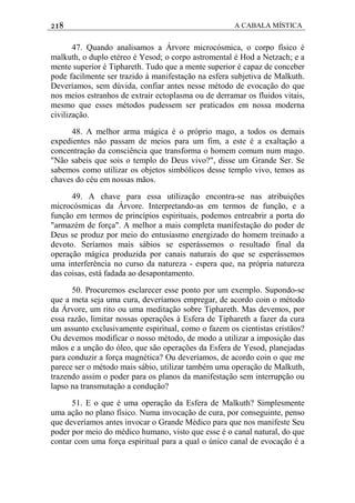 218 A CABALA MÍSTICA
47. Quando analisamos a Árvore microcósmica, o corpo físico é
malkuth, o duplo etéreo é Yesod; o corpo astromental é Hod a Netzach; e a
mente superior é Tiphareth. Tudo que a mente superior é capaz de conceber
pode facilmente ser trazido à manifestação na esfera subjetiva de Malkuth.
Deveríamos, sem dúvida, confiar antes nesse método de evocação do que
nos meios estranhos de extrair ectoplasma ou de derramar os fluidos vitais,
mesmo que esses métodos pudessem ser praticados em nossa moderna
civilização.
48. A melhor arma mágica é o próprio mago, a todos os demais
expedientes não passam de meios para um fim, a este é a exaltação a
concentraçâo da consciência que transforma o homem comum num mago.
"Não sabeis que sois o templo do Deus vivo?", disse um Grande Ser. Se
sabemos como utilizar os objetos simbólicos desse templo vivo, temos as
chaves do céu em nossas mãos.
49. A chave para essa utilização encontra-se nas atribuições
microcósmicas da Árvore. Interpretando-as em termos de função, e a
função em termos de princípios espirituais, podemos entreabrir a porta do
"armazém de força". A melhor a mais completa manifestação do poder de
Deus se produz por meio do entusiasmo energizado do homem treinado a
devoto. Seríamos mais sábios se esperássemos o resultado final da
operação mágica produzida por canais naturais do que se esperássemos
uma interferência no curso da natureza - espera que, na própria natureza
das coisas, está fadada ao desapontamento.
50. Procuremos esclarecer esse ponto por um exemplo. Supondo-se
que a meta seja uma cura, deveríamos empregar, de acordo coin o método
da Árvore, um rito ou uma meditação sobre Tiphareth. Mas devemos, por
essa razão, limitar nossas operações à Esfera de Tiphareth a fazer da cura
um assunto exclusivamente espiritual, como o fazem os cientistas cristãos?
Ou devemos modificar o nosso método, de modo a utilizar a imposição das
mãos e a unção do óleo, que são operações da Esfera de Yesod, planejadas
para conduzir a força magnética? Ou deveríamos, de acordo coin o que me
parece ser o método mais sábio, utilizar também uma operação de Malkuth,
trazendo assim o poder para os planos da manifestação sem interrupção ou
lapso na transmutação a condução?
51. E o que é uma operação da Esfera de Malkuth? Simplesmente
uma ação no plano físico. Numa invocação de cura, por conseguinte, penso
que deveríamos antes invocar o Grande Médico para que nos manifeste Seu
poder por meio do médico humano, visto que esse é o canal natural, do que
contar com uma força espiritual para a qual o único canal de evocação é a
 
