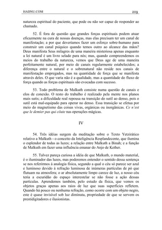 HADNU.COM 219
natureza espiritual do paciente, que pode ou não ser capaz de responder ao
chamado.
52. É fora de questão que grandes forças espirituais podem atuar
eficazmente na cura de nossas doenças, mas elas precisam ter um canal de
manifestação; a por que deveríamos fazer um esforço sobre-humano para
construir um canal psíquico quando temos outro ao alcance das mãos?
Deus manifesta Seus milagres de uma maneira misteriosa apenas enquanto
a lei natural é um livro selado para nós; mas, quando compreendemos os
meios do trabalho da natureza, vemos que Deus age de uma maneira
perfeitamente natural, por meio de canais regularmente estabelecidos; a
diferença entre o natural e o sobrenatural não reside nos canais de
manifestação empregados, mas na quantidade de força que se manifesta
através deles. O que varia não é a qualidade, mas a quantidade do fluxo de
força quando as forças espirituais são evocadas com sucesso.
53. Todo problema de MaIkuth consiste numa questão de canais e
elos de conexão. O resto do trabalho é realizado pela mente nos planos
mais sutis; a dificuldade real repousa na transição do sutil ao denso, pois o
sutil está mal-equipado para operar no denso. Essa transição se efetua por
meio do magnetismo das coisas vivas, orgánicas ou inorgânicas. Ce n’est
que le demier pas qui côute nas operações mágicas.
IV
54. Três idéias surgem da meditação sobre o Texto Yetzirático
relativo a Malkuth - o conceito da Inteligência Resplandecente, que ilumina
o esplendor de todas as luzes; a relação entre Malkuth a Binah; e a função
de Malkuth em fazer uma influência emanar do Anjo de Kether.
55. Talvez pareça curiosa a idéia de que Malkuth, o mundo material,
é o iluminador das luzes, mas poderemos entender o sentido dessa sentença
se nos referirmos à analogia física, segundo a qual o céu só parece ser azul
e luminoso devido à refração luminosa de inúmeras partículas de pó que
flutuam na atmosfera; o ar absolutamente limpo carece de luz, a nosso céu
teria a escuridão do espaço interestelar se não fosse a ação dessas
partículas. Aprendemos também, pelo estudo da física, que vemos os
objetos graças apenas aos raios de luz que suas superfícies refletem.
Quando há pouco ou nenhuma refração, como ocorre com um objeto negro,
este é quase invisível sob luz diminuta, propriedade de que se servem os
prestidigitadores e ilusionistas.
 