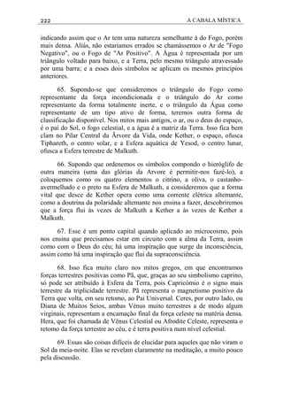 222 A CABALA MÍSTICA
indicando assim que o Ar tem uma natureza semelhante à do Fogo, porém
mais densa. Aliás, não estaríamos errados se chamássemos o Ar de "Fogo
Negativo", ou o Fogo de "Ar Positivo". A Água é representada por um
triângulo voltado para baixo, e a Terra, pelo mesmo triãngulo atravessado
por uma barra; e a esses dois símbolos se aplicam os mesmos princípios
anteriores.
65. Supondo-se que consideremos o triângulo do Fogo como
representante da força incondicionada e o triângulo do Ar como
representante da forma totalmente inerte, e o triângulo da Água como
representante de um tipo ativo de forma, teremos outra forma de
classificação disponível. Nos mitos mais antigos, o ar, ou o deus do espaço,
é o pai do Sol, o fogo celestial, e a água é a matriz da Terra. Isso fica bem
clam no Pilar Central da Ãrvore da Vida, onde Kether, o espaço, ofusca
Tiphareth, o centro solar, e a Esfera aquática de Yesod, o centro lunar,
ofusca a Esfera terrestre de Malkuth.
66. Supondo que ordenemos os símbolos compondo o hieróglifo de
outra maneira (uma das glórias da Arvore é permitir-nos fazé-lo), a
coloquemos como os quatro elementos o citrino, a oliva, o castanho-
avermelhado e o preto na Esfera de Malkuth, a consideremos que a forma
vital que desce de Kether opera como uma corrente elétrica altemante,
como a doutrina da polaridade altemante nos ensina a fazer, descobriremos
que a força flui às vezes de Malkuth a Kether a às vezes de Kether a
Malkuth.
67. Esse é um ponto capital quando aplicado ao microcosmo, pois
nos ensina que precisamos estar em circuito com a alma da Terra, assim
como com o Deus do céu; há uma inspiração que surge da inconsciência,
assim como há uma inspiração que flui da supraconsciência.
68. Isso fica muito claro nos mitos gregos, em que encontramos
forças terrestres positivas como Pã, que, graças ao seu simbolismo caprino,
só pode ser atribuído à Esfera da Terra, pois Capricómio é o signo mais
terrestre da triplicidade terrestre. Pã representa o magnetismo positivo da
Terra que volta, em seu retomo, ao Pai Universal. Ceres, por outro lado, ou
Diana de Muitos Seios, ambas Vénus muito terrestres a de modo algum
virginais, representam a encamação final da força celeste na matéria densa.
Hera, que foi chamada de Vênus Celestial ou Afrodite Celeste, representa o
retomo da força terrestre ao céu, e é terra positiva num nível celestial.
69. Essas são coisas difíceis de elucidar para aqueles que não viram o
Sol da meia-noite. Elas se revelam claramente na meditação, a muito pouco
pela discussão.
 