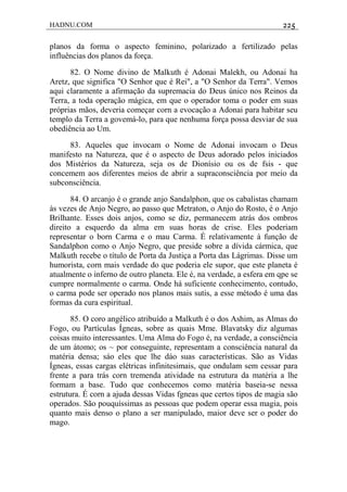 HADNU.COM 225
planos da forma o aspecto feminino, polarizado a fertilizado pelas
influências dos planos da força.
82. O Nome divino de Malkuth é Adonai Malekh, ou Adonai ha
Aretz, que significa "O Senhor que é Rei", a "O Senhor da Terra". Vemos
aqui claramente a afirmação da supremacia do Deus único nos Reinos da
Terra, a toda operação mágica, em que o operador toma o poder em suas
próprias mãos, deveria começar corn a evocação a Adonai para habitar seu
templo da Terra a govemá-lo, para que nenhuma força possa desviar de sua
obediência ao Um.
83. Aqueles que invocam o Nome de Adonai invocam o Deus
manifesto na Natureza, que é o aspecto de Deus adorado pelos iniciados
dos Mistérios da Natureza, seja os de Dionísio ou os de fsis - que
concemem aos diferentes meios de abrir a supraconsciência por meio da
subconsciência.
84. O arcanjo é o grande anjo Sandalphon, que os cabalistas chamam
às vezes de Anjo Negro, ao passo que Metraton, o Anjo do Rosto, é o Anjo
Brilhante. Esses dois anjos, como se diz, permanecem atrás dos ombros
direito a esquerdo da alma em suas horas de crise. Eles poderiam
representar o born Carma e o mau Carma. É relativamente à função de
Sandalphon como o Anjo Negro, que preside sobre a dívida cármica, que
Malkuth recebe o título de Porta da Justiça a Porta das Lágrimas. Disse um
humorista, corn mais verdade do que poderia ele supor, que este planeta é
atualmente o inferno de outro planeta. Ele é, na verdade, a esfera em qpe se
cumpre normalmente o carma. Onde há suficiente conhecimento, contudo,
o carma pode ser operado nos planos mais sutis, a esse método é uma das
formas da cura espiritual.
85. O coro angélico atribuído a Malkuth é o dos Ashim, as Almas do
Fogo, ou Partículas Ígneas, sobre as quais Mme. Blavatsky diz algumas
coisas muito interessantes. Uma Alma do Fogo é, na verdade, a consciência
de um átomo; os ~ por conseguinte, representam a consciência natural da
matéria densa; sáo eles que lhe dáo suas características. São as Vidas
Ígneas, essas cargas elétricas infinitesimais, que ondulam sem cessar para
frente a para trás corn tremenda atividade na estrutura da matéria a lhe
formam a base. Tudo que conhecemos como matéria baseia-se nessa
estrutura. É corn a ajuda dessas Vidas fgneas que certos tipos de magia são
operados. São pouquíssimas as pessoas que podem operar essa magia, pois
quanto mais denso o plano a ser manipulado, maior deve ser o poder do
mago.
 