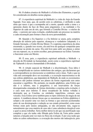 226 A CABALA MÍSTICA
86. O chakra cósmico de Malkuth é a Esfera dos Elementos, a qual já
foi considerada em detalhes nestas páginas.
87. A experiência espiritual de Malkuth é a visão do Anjo da Guarda
Sagrado. Esse anjo, que, de acordo corn os cabalistas, é atribuído a cada
alma que nasce a que a acompanha até a morte, quando então a toma e a
apresenta diante da face de Deus para julgamento, é na realidade o Eu
Superior de cada um de nós, que formula a Centelha Divina - o núcleo da
alma - e persiste por uma evolução, estabelecendo um processo na matéria
a cada encamação para formar a base da nova personahdade.
88. Quando o Eu Superior e o Eu Inferior se unem, pela completa
absorção do inferior pelo superior, alcança-se o verdadeiro Adeptado; é a
Grande Iniciação, a União Divina Menor. É a suprema experiência da alma
encarnada; e, quando isso ocorre, ela está hvre de qualquer compulsão para
reencarnar na prisão da carne. Ela está hvre para subir aos planos a entrar
em seu repouso, ou, se assim escolher, para permanecer na Esfera Terrestre
a funcionar como um Mestre.
89. É essa, pois, a experiência espiritual atribuída a Malkuth - a
descida da Divindade na humanidade, assim como a experiência espiritual
de Tiphareth é elevar a humanidade à Divindade.
90. A virtude especial de Malkuth é a discriminação. Essa idéia é
bem exemplificada no curioso simbolismo dos antigos, que declararam que
a correspondência no microcosmo se estabelece corn o ânus. Tudo o que na
vida está corrompido deve ser excretado, e a excreção macrocósmica se dá
nas esferas qliphóticas, que dependem de Malkuth, de onde os excrementos
cósmicos não podem retomar aos planos da forma organizada sem antes
encontrar o equilibrio. Há, portanto, no mundo qhphótico, uma Esfera que
não é o inferno, mas o purgatório; é um reservatório de forças
desorganizadas emanadas de formas destruídas a expulsas pela evolução; é
o caos num arco inferior. É desse receptáculo de fomias voltadas à
destruição que as Conchas, ou entidades imperfeitas, extraem seus
veículos. Essa Esfera serve também para os tipos inferiores de magia de má
espécie. A tendência dessas forças que se encontram na Esfera qliphótica é
sempre a de assumir uma vez mais as formas a que estavam acostumadas
antes de sua desintegração a redução ao seu estado primordial; como essas
formas eram pelo menos antiquadas, se não ativamente más, segue-se
naturalmente que essa matéria de caos não é uma substância desejável corn
a qual se possa trabalhar. Seria melhor deixá la até que sua purificação seja
completa a que ela tenha sido filtrada pela Esfera da Terra pelos canais
naturais a lançada umá vez mais no fluxo da evolução. É por essa razão que
todos os cultos subterrâneos e a evocação dos mortos são indesejáveis, pois
 