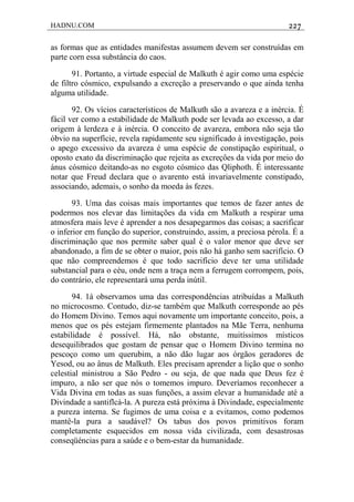 HADNU.COM 227
as formas que as entidades manifestas assumem devem ser construídas em
parte corn essa substância do caos.
91. Portanto, a virtude especial de Malkuth é agir como uma espécie
de filtro cósmico, expulsando a excreção a preservando o que ainda tenha
alguma utilidade.
92. Os vícios característicos de Malkuth são a avareza e a inércia. É
fácil ver como a estabilidade de Malkuth pode ser levada ao excesso, a dar
origem à lerdeza e à inércia. O conceito de avareza, embora não seja tão
óbvio na superfície, revela rapidamente seu significado à investigação, pois
o apego excessivo da avareza é uma espécie de constipação espiritual, o
oposto exato da discriminação que rejeita as excreçôes da vida por meio do
ánus cósmico deitando-as no esgoto cósmico das Qliphoth. É interessante
notar que Freud declara que o avarento está invariavelmente constipado,
associando, ademais, o sonho da moeda às fezes.
93. Uma das coisas mais importantes que temos de fazer antes de
podermos nos elevar das limitações da vida em Malkuth a respirar uma
atmosfera mais leve é aprender a nos desapegarmos das coisas; a sacrificar
o inferior em função do superior, construindo, assim, a preciosa pérola. É a
discriminação que nos permite saber qual é o valor menor que deve ser
abandonado, a fim de se obter o maior, pois não há ganho sem sacrifício. O
que não compreendemos é que todo sacrifício deve ter uma utilidade
substancial para o céu, onde nem a traça nem a ferrugem corrompem, pois,
do contrário, ele representará uma perda inútil.
94. 1á observamos uma das correspondências atribuídas a Malkuth
no microcosmo. Contudo, diz-se também que Malkuth corresponde ao pés
do Homem Divino. Temos aqui novamente um importante conceito, pois, a
menos que os pés estejam firmemente plantados na Mãe Terra, nenhuma
estabilidade é possível. Há, não obstante, muitíssimos místicos
desequilibrados que gostam de pensar que o Homem Divino termina no
pescoço como um querubim, a não dão lugar aos órgãos geradores de
Yesod, ou ao ânus de Malkuth. Eles precisam aprender a lição que o sonho
celestial ministrou a São Pedro - ou seja, de que nada que Deus fez é
impuro, a não ser que nós o tomemos impuro. Deveríamos reconhecer a
Vida Divina em todas as suas funções, a assim elevar a humanidade até a
Divindade a santiflcá-la. A pureza está próxima à Divindade, especialmente
a pureza interna. Se fugimos de uma coisa e a evitamos, como podemos
mantê-la pura a saudável? Os tabus dos povos primitivos foram
completamente esquecidos em nossa vida civilizada, com desastrosas
conseqüéncias para a saúde e o bem-estar da humanidade.
 