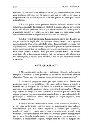 230 A CABALA MÍSTICA
nenhuma de suas atividades. Há ocasiões em que é necessário ser modesto
para continuar solvente, mss há ocasiôes em que se pode ser arrojado, a
despeito de todas as indicações em contrário, porque se sabe que a maré
está subindo.
108. Essas quatro cartas, portanto, dão uma indicação muito,exata da
natureza da operação das forças em Malkuth e, quando elas se apresentam
numa adivinhação, podemos esperar que o ouro material irá corromperse, e
a corrosão exterior se voltará ao ouro, mais cedo ou mais tarde, sendo
conveniente conduzir os negócios de acordo com essa situação.
109. É a verdadeira utilidade da adivinhação permitir-nos discernir as
forças espirituais implicadas em qualquer acontecimento, para agirmos
adequadamente. Qual seria a utilidade, então, da adivinhação executada por
alguém que não tem discernimento espiritual? E podemos esperar encontrar
discernimento espiritual no ocultismo mercenário que fornece um tanto por
uma certa quantia a muito mais por uma quantia maior? As coisas
espirituais não se fazem dessa maneira. Entre os antigos, a adivinhação era
um rito religioso, a deveria sê-to para nós, a não ser que desejemos semear
a má sorte.
XXVI. AS QLIPHOTH
1. No capítulo anterior, fizemos referência às Qliphoth, as Sephiroth
malignas a adversas; é hora, portanto, de estudá-las em detalhe, embora
elas sejam "forças terríveis, havendo perigo até mesmo em pensar nelas".
2. Poder-se-á perguntar então por quê, sendo essas formas tão
perigosas, será preciso estudá-las. Não seria melhor desviar a mente a
impedir que as imagens de tais forças se formem na consciência? Em
resposta a essa quetão, podemos citar os preceitos de Abramelin, O Mago,
cujo sistema de magia é o mais completo a poderoso que possuímos. De
acordo com esse sistema, o operador, depois de um prolongado período de
purificação a preparação, evoca não apenas as forças angélicas, mas
também as demoníacas.
3. Muitas pessoas queimaram os dedos com o sistema de Abramelin,
e por uma razão muito simples, pois, se examinarmos seus relatos,
descobriremos que elas nunca seguiram o sistema por completo,
escolhendo uma ceri• mônia aqui a uma invocação acolá, segundo seus
humores. Conseqüentemente, o sistema de Abramelin ganhou má reputação
por ser uma fórmula singularmente perigosa, ao passo que, executada por
completo, é singularmente segura, porque trata de todas as reações das
 