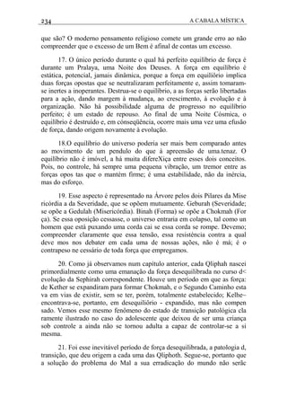 234 A CABALA MÍSTICA
que são? O moderno pensamento religioso comete um grande erro ao não
compreender que o excesso de um Bem é afinal de contas um excesso.
17. O único período durante o qual há perfeito equilíbrio de força é
durante um Pralaya, uma Noite dos Deuses. A força em equilíbrio é
estática, potencial, jamais dinâmica, porque a força em equilíôrio implica
duas forças opostas que se neutralizaram perfeitamente e, assim tomaram-
se inertes a inoperantes. Destrua-se o equilíbrio, a as forças serão libertadas
para a ação, dando margem à mudança, ao crescimento, à evolução e à
organização. Não há possibilidade alguma de progresso no equilíbrio
perfeito; é um estado de repouso. Ao final de uma Noite Cósmica, o
equilíbrio é destruído e, em cónseqüência, ocorre mais uma vez uma efusão
de força, dando origem novamente à evolução.
18.O equilíbrio do universo poderia ser mais bem comparado antes
ao movimento de um pendulo do que à apreensão de uma.tenaz. O
equilíbrio não é imóvel, a há muita difereXiça entre esses dois conceitos.
Pois, no controle, há sempre uma pequena vibração, um tremor entre as
forças opos tas que o mantém firme; é uma estabilidade, não da inércia,
mas do esforço.
19. Esse aspecto é representado na Árvore pelos dois Pilares da Mise
ricórdia a da Severidade, que se opõem mutuamente. Geburah (Severidade;
se opõe a Gedulah (Misericórdia). Binah (Forma) se opõe a Chokmah (For
ça). Se essa oposição cessasse, o universo entraria em colapso, tal como un
homem que está puxando uma corda cai se essa corda se rompe. Devemo;
compreender claramente que essa tensão, essa resisténcia contra a qual
deve mos nos debater em cada uma de nossas ações, não é má; é o
contrapeso ne cessário de toda força que empregamos.
20. Como já observamos num capítulo anterior, cada Qliphah nascei
primordialmente como uma emanação da força desequilibrada no curso d<
evolução da Sephirah correspondente. Houve um período em que as força:
de Kether se expandiram para formar Chokmah, e o Segundo Caminho esta
va em vias de existir, sem se ter, porém, totalmente estabelecido; Kelhe~
encontrava-se, portanto, em desequiliôrio - expandido, mas não compen
sado. Vemos esse mesmo fenômeno do estado de transição patológica cla
ramente ilustrado no caso do adolescente que deixou de ser uma criança
sob controle a ainda não se tornou adulta a capaz de controlar-se a si
mesma.
21. Foi esse inevitável período de força desequilibrada, a patologia d,
transição, que deu origem a cada uma das Qliphoth. Segue-se, portanto que
a solução do problema do Mal a sua erradicação do mundo não serãc
 