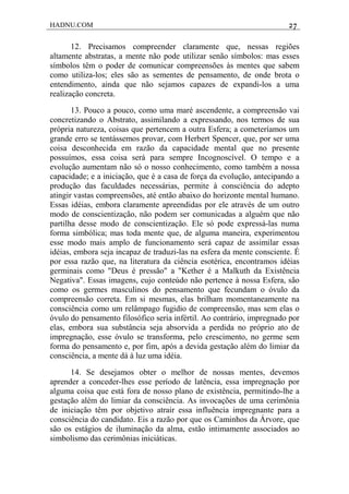 HADNU.COM 27
12. Precisamos compreender claramente que, nessas regiões
altamente abstratas, a mente não pode utilizar senão símbolos: mas esses
símbolos têm o poder de comunicar compreensões às mentes que sabem
como utiliza-los; eles são as sementes de pensamento, de onde brota o
entendimento, ainda que não sejamos capazes de expandi-los a uma
realização concreta.
13. Pouco a pouco, como uma maré ascendente, a compreensão vai
concretizando o Abstrato, assimilando a expressando, nos termos de sua
própria natureza, coisas que pertencem a outra Esfera; a cometeríamos um
grande erro se tentássemos provar, com Herbert Spencer, que, por ser uma
coisa desconhecida em razão da capacidade mental que no presente
possuímos, essa coisa será para sempre Incognoscível. O tempo e a
evolução aumentam não só o nosso conhecimento, como também a nossa
capacidade; e a iniciação, que é a casa de força da evolução, antecipando a
produção das faculdades necessárias, permite à consciência do adepto
atingir vastas compreensões, até então abaixo do horizonte mental humano.
Essas idéias, embora claramente apreendidas por ele através de um outro
modo de conscientização, não podem ser comunicadas a alguém que não
partilha desse modo de conscientização. Ele só pode expressá-las numa
forma simbólica; mas toda mente que, de alguma maneira, experimentou
esse modo mais amplo de funcionamento será capaz de assimilar essas
idéias, embora seja incapaz de traduzi-las na esfera da mente consciente. É
por essa razão que, na literatura da ciência esotérica, encontramos idéias
germinais como "Deus é pressão" a "Kether é a Malkuth da Existência
Negativa". Essas imagens, cujo conteúdo não pertence à nossa Esfera, são
como os germes masculinos do pensamento que fecundam o óvulo da
compreensão correta. Em si mesmas, elas brilham momentaneamente na
consciência como um relâmpago fugidio de compreensão, mas sem elas o
óvulo do pensamento filosófico seria infértil. Ao contrário, impregnado por
elas, embora sua substância seja absorvida a perdida no próprio ato de
impregnação, esse óvulo se transforma, pelo crescimento, no germe sem
forma do pensamento e, por fim, após a devida gestação além do limiar da
consciência, a mente dá à luz uma idéia.
14. Se desejamos obter o melhor de nossas mentes, devemos
aprender a conceder-lhes esse período de latência, essa impregnação por
alguma coisa que está fora de nosso plano de existência, permitindo-lhe a
gestação além do limiar da consciência. As invocações de uma cerimônia
de iniciação têm por objetivo atrair essa influência impregnante para a
consciência do candidato. Eis a razão por que os Caminhos da Árvore, que
são os estágios de iluminação da alma, estão intimamente associados ao
simbolismo das cerimônias iniciáticas.
 