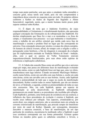 30 A CABALA MÍSTICA
tempo num ponto particular, sem que antes o estudante tenha entendido o
conceito geral, nossa tarefa será inútil, pois ele não compreenderá a
importância desse conceito no esquema como um todo. Os próprios rabinos
conferem a Kether os títulos de Segredo dos Segredos a Altura
Inescrutável, sugerindo, assim, que a mente humana muito pouco pode
esperar conhecer sobre Kether.
11. É digno de nota que o Judaísmo Exotérico, de cujas
responsabilidades o Cristianismo é o desafortunado herdeiro, não apresenta
qualquer concepção das Emanações ou da sobreposição das Sephiroth. Ele
declara simplesmente que Deus fez o mar a as montanhas a as feras do
campo, e visualizamos esse processo - se é que realmente o visualizamos -
como o trabalho de um artífice celestial que molda cada nova fase de
manifestação e assenta o produto final no lugar que lhe corresponde no
universo. Essa concepção atrasou por séculos o avanço da ciência européia.
Os homens de ciência tiveram, afinal, de romper com a religião a sofrer a
perseguição como heréticos, a fim de chegarem à concepção da evolução
que foi explicitamente ensinada na Tradição Mística de Israel - tradição,
aliás, com a qual os autores do Velho Testamento estavam
inquestionavelmente familiarizados, pois suas obras estão repletas de
referências a implicações cabalísticas.
12. A Cabala não concebe Deus como um artífice que cria o universo
etapa por etapa, mas pensa em diferentes fases de manifestação evoluindo
umas das outras, como se cada Sephirah fosse um lago que, uma vez cheio,
transbordasse num lago inferior. Citando novamente MacGregor Mathers:
oculto numa bolota, existe um carvalho com suas bolotas e, oculto em cada
uma destas, existe um carvalho com as suas bolotas. Assim, cada Sephirah
contém a potencialidade de tudo que a segue na escala da manifestação
descendente. Kether contém todas as outras Sephiroth, que são em número
de nove; a Chokmah, a segunda, contém as potencialidades de todas as suas
oito sucessoras. Mas, em cada Sephirah, apenas um aspecto de
manifestação se acha desenvolvido; as Sephiroth subseqüentes
permanecem em estado latente a as precedentes são recebidas pôr refração.
Cada Sephirah é, portanto, uma forma pura de existência em sua essência; a
influência das fases precedentes de evolução é externa à Sephirah, que
recebe esses influxos por refração. Tais aspectos, cristalizando-se, por
assim dizer, nos estágios anteriores, não se encontram mais em solução na
corrente exteriorizada de manifestação, que procede sempre do Imanifesto
por meio do canal de Kether. Quando, por conseguinte, desejamos
descobrir a natureza essencial, a base de manifestação, de um tipo
particular de existência, encontramo-la meditando sobre a Sephirah à qual
essa existência corresponde em sua forma primordial. Existem quatro
formas ou mundos pelos quais os cabalistas concebem a Árvore, a
 