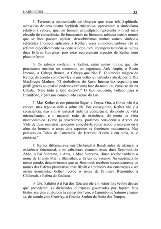 HADNU.COM 33
5. Teremos a oportunidade de observar que essas três Sephiroth,
acrescidas de uma quarta Sephirah misteriosa, apresentam o simbolismo
relativo à cabeça, que, no homem arquetípico, representa o nível mais
elevado de consciência. Se buscarmos na literatura rabínica outros nomes
que se lhes possam aplicar, descobriremos muitos outros símbolos
referentes à cabeça aplicados a Kether; esses símbolos, embora não se
refiram especificamente às demais Sephiroth, abrangem também as outras
duas Esferas Supremas, pois estas representam aspectos de Kether num
plano inferior.
6. Os rabinos conferem a Kether, entre outros títulos, que não
precisamos analisar no momento, os seguintes: Arik Anpin, o Rosto
Imenso, A Cabeça Branca, A Cabeça que Não É. O símbolo mágico de
Kether, de acordo com Crowley, é um velho rei barbado visto de perfil. Diz
MacGregor Mathers: "O simbolismo do Rosto Imenso diz respeito a um
perfil graças ao qual só podemos ver uma face do rosto; ou, como se diz na
Cabala, `Nele tudo é lado direito'." O lado esquerdo, voltado para o
Imanifesto, é para nós como o lado escuro da Lua.
7. Mas Kether é, em primeiro lugar, a Coroa. Ora, a Coroa não é a
cabeça, mas repousa nela a sobre ela. Por conseguinte, Kether não é a
consciência, mas sim o material rude da consciência, do ponto de vista
microcósmico, e o material rude da existência, do ponto de vista
macrocósmico. Como já observamos, podemos considerar a Árvore da
Vida de duas maneiras; podemos concebê-la como sendo o universo ou a
alma do homem, e esses dois aspectos se iluminam mutuamente. Nas
palavras da Tábua de Esmeralda, de Hermes: "Como é em cima, tal é
embaixo."
8. Kether diferencia-se em Chokmah a Binah antes de alcançar a
existência fenomenal, a os cabalistas chamam essas duas Sephiroth de
Abba, o Pai Supremo, a Ama, a Mãe Suprema. Binah recebe também o
nome de Grande Mar, a Shabathai, a Esfera de Saturno. Na seqüência de
nosso estudo, descobriremos que as Sephiroth recebem sucessivamente os
nomes das Esferas planetárias, mas Binah é a primeira das emanações a ser
assim assinalada; Kether recebe o nome de Primeiro Remoinho, a
Chokmah, a Esfera do Zodíaco.
9. Ora, Saturno é o Pai dos Deuses; ele é o maior dos velhos deuses
que precederam as divindades olímpicas governadas por Júpiter. Nos
títulos secretos atribuídos às camas do Taro, o Caminho de Saturno chama-
se, de acordo com Crowley, o Grande Senhor da Noite dos Tempos.
 