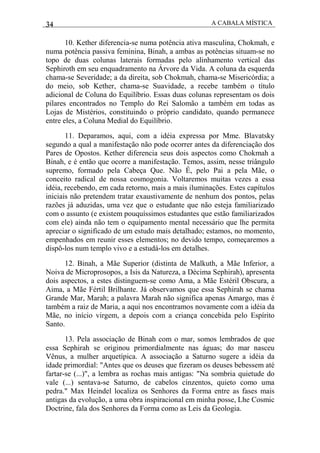 34 A CABALA MÍSTICA
10. Kether diferencia-se numa potência ativa masculina, Chokmah, e
numa potência passiva feminina, Binah, a ambas as potências situam-se no
topo de duas colunas laterais formadas pelo alinhamento vertical das
Sephiroth em seu enquadramento na Árvore da Vida. A coluna da esquerda
chama-se Severidade; a da direita, sob Chokmah, chama-se Misericórdia; a
do meio, sob Kether, chama-se Suavidade, a recebe também o título
adicional de Coluna do Equilíbrio. Essas duas colunas representam os dois
pilares encontrados no Templo do Rei Salomão a também em todas as
Lojas de Mistérios, constituindo o próprio candidato, quando permanece
entre eles, a Coluna Medial do Equilíbrio.
11. Deparamos, aqui, com a idéia expressa por Mme. Blavatsky
segundo a qual a manifestação não pode ocorrer antes da diferenciação dos
Pares de Opostos. Kether diferencia seus dois aspectos como Chokmah a
Binah, e é então que ocorre a manifestação. Temos, assim, nesse triângulo
supremo, formado pela Cabeça Que. Não É, pelo Pai a pela Mãe, o
conceito radical de nossa cosmogonia. Voltaremos muitas vezes a essa
idéia, recebendo, em cada retorno, mais a mais iluminações. Estes capítulos
iniciais não pretendem tratar exaustivamente de nenhum dos pontos, pelas
razões já aduzidas, uma vez que o estudante que não esteja familiarizado
com o assunto (e existem pouquíssimos estudantes que estão familiarizados
com ele) ainda não tem o equipamento mental necessário que lhe permita
apreciar o significado de um estudo mais detalhado; estamos, no momento,
empenhados em reunir esses elementos; no devido tempo, começaremos a
dispô-los num templo vivo e a estudá-los em detalhes.
12. Binah, a Mãe Superior (distinta de Malkuth, a Mãe Inferior, a
Noiva de Microprosopos, a Isis da Natureza, a Décima Sephirah), apresenta
dois aspectos, a estes distinguem-se como Ama, a Mãe Estéril Obscura, a
Aima, a Mãe Fértil Brilhante. Já observamos que essa Sephirah se chama
Grande Mar, Marah; a palavra Marah não significa apenas Amargo, mas é
também a raiz de Maria, a aqui nos encontramos novamente com a idéia da
Mãe, no início virgem, a depois com a criança concebida pelo Espírito
Santo.
13. Pela associação de Binah com o mar, somos lembrados de que
essa Sephirah se originou primordialmente nas águas; do mar nasceu
Vênus, a mulher arquetípica. A associação a Saturno sugere a idéia da
idade primordial: "Antes que os deuses que fizeram os deuses bebessem até
fartar-se (...)", a lembra as rochas mais antigas: "Na sombria quietude do
vale (...) sentava-se Saturno, de cabelos cinzentos, quieto como uma
pedra." Max Heindel localiza os Senhores da Forma entre as fases mais
antigas da evolução, a uma obra inspiracional em minha posse, Lhe Cosmic
Doctrine, fala dos Senhores da Forma como as Leis da Geologia.
 